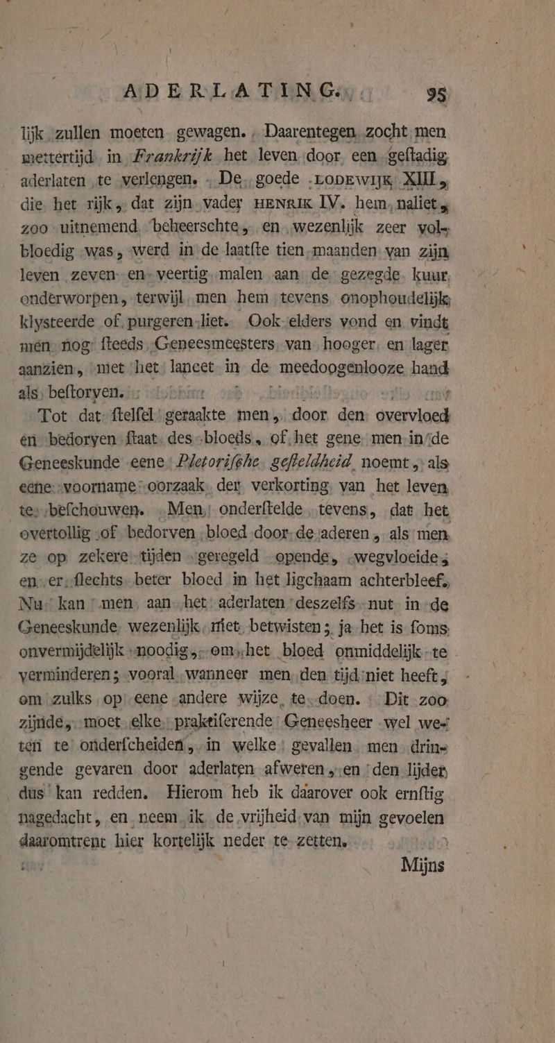 lijk zullen moeten gewagen. , Daarentegen. zocht. men mettertijd in Frankrijk het leven door een_geftadig aderlaten ‚te verlengen. . De, goede .ropEwijg XIII die, het rijks dat zijn vader nenrix IV. hem, naliet, zoo uitnemend. beheerschte, en „wezenlijk zeer vols bloedig was, werd in de laat{te tien, maanden. van zijn leven zeven--en» veertig. malen aan de gezegde. kuur, onderworpen, terwijl, men hem tevens onophoudelijk; klysteerde of, purgeren „liet. _Ookvelders vond en vindt mien. nog’ fteeds ,Geneesmeesters. van hooger, en lager aanzien, met het, lancet. in bode meedong enlooze hand als, beftorven. ‚on: | rvi Tot dat {telfel arj men, Ai sige den pare én bedoryen ftaat. des. bloeds', of het gene. men-insde Geneeskunde eene Pletorifghe. gefteldheid. noemt „als eene:-voorname:-oorzaak, der verkorting, van het leven te» befchouwen. „Men, onderftelde „tevens, dat het overtollig ‚of bedorven „bloed door; de vaderen „ als men, ze op zekeretijden „geregeld opende, .wegvloeide 4 ener, flechts. beter bloed in het ligchaam achterbleef; Nu” kan “men. aan. het: aderlaten deszelfs- nut. in de Geneeskunde, wezenlijk, met, betwisten 5, ja het is foms onvermijdelijk «noodig em;het „bloed ‘ommiddelijk te verminderen ; vooral „wanneer men, den tijd:niet heeft ; om zulks op! eene andere wijze, te--doen. « Dit zoo zijnde, moet elke, praktiferende Geneesheer wel we-' teri te’ oniderfcheiden „in welke: gevallen. men drin= gende gevaren. door aderlaten afweren „en ‘den lijder, dus kan redden. Hierom heb ik ddarover ook ernftig nagedacht, en. neem ik. de vrijheid-van mijn grvoelgp: daaromtrent hier kortelijk neder te. zetten. BER | Mijns