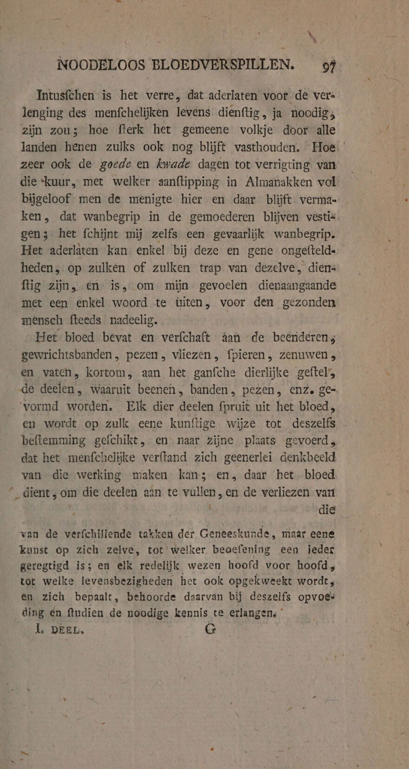 NOODELOOS BLOEDVERSPILLEN. 99 Intusfchen is het verre, dat aderlaten voor de vers lenging des menfchelijken levens dienftig, ja noodig; zijn zou; hoe fterk het gemeene volkje door alle landen henen zulks ook nog blijft vasthouden. Hoe zeer ook de goede en kwade dagen tot verrigting van die “kuur, met welker aanftipping in Almanakken vol bijgeloof men de menigte hier en daar blijft verma- ken, dat wanbegrip in de gemoederen blijven vestis gen 3 het fchijnt mij zelfs een gevaarlijk wanbegrip. Het aderlaten kan enkel bij deze en gene ongefteld« heden, op zulken of zulken trap van dezelve, diens ftig zijn, en is, om mijn gevoelen dienaangaande met een enkel woord te üiten, voor den gezonden mensch fteeds nadeelig. Het bloed bevat en verfchaft aan de beenderens. gewrichtsbanden, pezen, vliezen, fpieren, zenuwen, en vaten, kortom, aan het ganfche dierlijke geftel, de tig: Waaruit beenen, banden, pezen, enz. ge- ‘vormd worden. Elk dier deelen fpruit uit het bloed, en wordt op zulk eene kunftige wijze tot deszelfs beftemming gefchikt, en naar zijne plaats gevoerd , dat het menfchelike verftand zich geenerlei denkbeeld van die werking maken kan; en, daar het. bloed ‘ dient; om die deelen aan te vullen, en de verliezen van die van de verfchillende takken der Geneeskunde, maar eene _ kunst op zich zelve, tot welker beoefening een ieder geregtigd is; en elk redelijk wezen hoofd voor hoofd ; tot welke levensbezigheden het ook opgekweekt wordt, en zich bepaalt, behoorde daarvan bij deszelfs opvoes ding én ftudien de ngodige kennis te erlangen, *