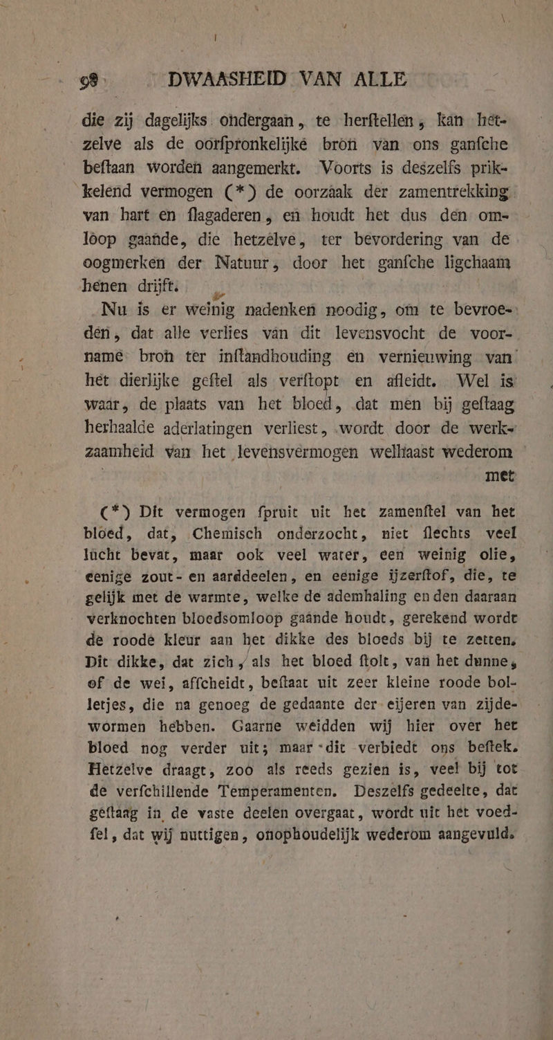 die zij dagelijks ondergaan, te herftellen, kan het- zelve als de oorfpronkelijké bron van ons ganfche beftaan worden aangemerkt. Voorts is deszelfs prik- kelend vermogen (*) de oorzaak der zamentrekking van hart en flagaderen, en houdt het dus den om- loop gaande, die hetzêlve, ter bevordering van de oogmerken der Natuur, door het ganfche ligchaam henen drijft. Nu is er weinig nadenken noodig, om te bevroe-: den, dat alle verlies van dit levensvocht de voor- name bron ter inflandhouding en vernieuwing van het dierlijke geftel als verftopt en afleidt. Wel is waar, de plaats van het bloed, dat men bij geftaag herhaalde aderlatingen verliest, wordt door de werk» zaamheid van het levensvermogen welhaast wederom — met C*) Dit vermogen fpruit uit het zamenftel van het bloed, dat, Chemisch onderzocht, niet flechts veel lucht bevat, maar ook veel water, een weinig olie, eenige zout- en aarddeelen, en eenige ijzerftof, die, te gelijk met de warmte, welke de ademhaling en den daaraan verknochten bloedsomloop gaande houdt, gerekend wordt de roode kleur aan het dikke des bloeds bij te zetten, Dit dikke, dat zich, als het bloed ftolt, van het dunne, of de wei, affcheidt, beftaat uit zeer kleine roode bol- letjes, die na genoeg de gedaante der eijeren van zijde- wormen hebben. Gaarne weidden wij hier over het bloed nog verder uit; maar dit verbiedt ons beftek. Hetzelve draagt, zoo als reeds gezien is, veel bij tot de verfchillende Temperamenten. Deszelfs gedeelte, dat geftaag in de vaste deelen overgaat, wordt uit het voed- fel, dat wij nuttigen, onophoudelijk wederom aangevuld.