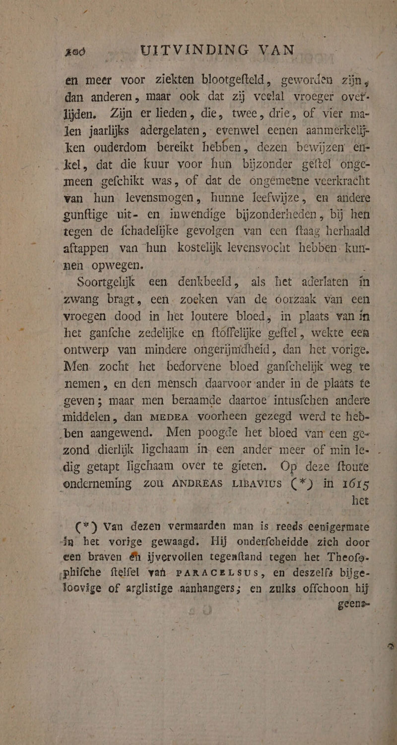 xed «= UITVINDING VAN en meer voor ziekten blootgefteld, geworden zijn, dan anderen, maar ook dat zij veelal vroeger ovet- lijden. Zijn er lieden, die, twee, drie, of vier ma- Jen jaarlijks adergelaten, evenwel eenen aanmerkelij- ken ouderdom bereikt hebben, dezen bewijzen en- kel, dat die kuur voor hun bijzonder geftel onge- meen gefchikt was, of dat de ongémetne veerkracht van hun levensmogen, hunne leefwijze, en andere gunftige uit- en inwendige bijzonderheden, bij hen tegen de fchadelijke gevolgen van een ftaag herhaald aftappen van hun kostelijk levensvocht hebben. kun- „nen opwegen. | : Soortgelijk een denkbeeld, als het aderlaten in zwang bragt, een. zoeken van de oorzaak van een vroegen dood in het loutere bloed, in plaats van in het ganfche zedelijke en ftoffelijke geftel, wekte een ontwerp van mindere ongerijmdheid, dan het vorige. Men. zocht het bedorvene bloed ganfchelijk weg te nemen, en den mensch daarvoor ander in de plaats te geven; maar men beraamde daartoe intusfchen andere middelen, dan Mepra voorheen gezegd werd te heb- ‚ben aangewend. Men poogde het bloed van cen ge- dig getapt ligchaam over te gieten. Op deze ftoute onderneming ZOU ANDREAS LIBAVIUs (*) in 1615 het (*) Van dezen vermaarden man is reeds eenigermate ig het vorige gewaagd. Hij onderfcheidde zich door een braven éh ijvervollen tegenftand tegen het Theofo- -phifche ftelfel yah PARACELSUs, en deszelfs bijge- Joovige of arglistige aanhangers; en zulks offchoon hij | | geens-