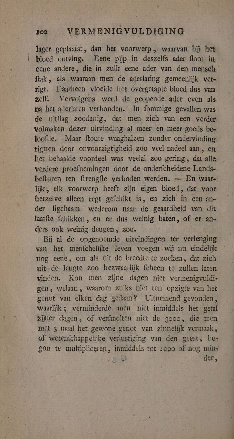 tem zoa VERMENIGVULDIGING lager. geplaatst, dan het voorwerp , waarvan hij het bloed ontving. Eene pijp in deszelfs ader floot in eene andere, die in zulk eene ader van den mensch ftak, als waaraan men de aderlating gemeenlijk vere rigt. Daarheen vloeide het overgetapte bloed dus van zelf. Vervolgens werd de geopende ader even als na het aderlaten verbonden.” In fommige gevallen was de uitflag zoodanig, dat men zich van een verder volmaken dezer uitvinding al meer en meer goeds be- loofde. Maar ftoute waaghalzen zonder ondervinding rigtten door onvoorzigtigheid zoo veel nadeel aan, en het behaalde voordeel was veelal zoo gering, dat alle verdere proefnemingen door de onderfcheidene Lands- befturen ten ftrengfte verboden werden. — En waars lijk, elk voorwerp heeft zijn eigen bloed, dat voor hetzelve alleen regt gefchikt is, en zich in een an- der ligchaam wederom naar de geaardheid van dit laatfte fchikken, en er dus weinig baten, of er. an Bij al de opgenoemde. uitvindingen ter verlenging van het menfchelijke ‘leven voegen wij nu eindelijk nog eene, om als uit de breedte te zoeken, dat zich uit de lengte zoo bezwaarlijk fcheen te zullen laten vinden. Kon men zijne dagen niet vermenigvuldi- gen, welaan, waarom zulks niet ten opzigte van het genot van elken dag gedaan? Uitnemend gevonden, waarlijk ; verminderde men niet inmiddels het getal zijner dagen, of verfmolten niet de 3000, die men met 3 maal het gewone genot van zinnelijk vermaak, of wetenf{chappelijke verlustiging van den geest, be- gon te multipliceren, inmiddels tot ooo of nog mins J der,