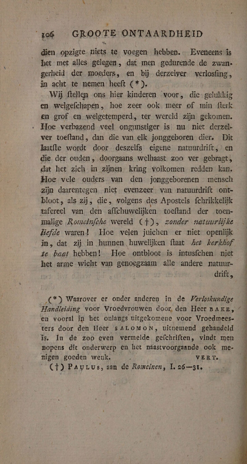 zo6 GROOTE ONTAARDHEID dien opzigte niets te voegen hebben. Eveneens is gerheid. der moeders, en bij derzelver verlosfing, in acht te nemen heeft (*). | Wij ftellen ons hier kinderen ‘voor, die. gelukkig en welgefchapen, hoe zeer ook meer of min fterk en grof en welgetemperd , ter wereld zijn gekomen. Hoe verbazend veel ongunstiger is nu niet derzel- ver toeftand, dan die van elk jonggeboren dier. Dit Jaatfte wordt door deszelfs eigene natuurdrift, en die der ouden, doorgaans welhaast zoo ver gebragt, dat het zich in zijnen kring volkomen redden kan. Hoe vele ouders van den jonggeborenen mensch zijn daarentegen niet evenzeer van natuurdrift ont- bloot, als zij, die, volgens des Apostels fchrikkelijk tafereel van den affchuwelijken toeftand der toen- malige Romeinfche wereld (+), zonder natuurlijke Eefde waren! Hoe velen juichen er niet openlijk in, dat zij in hunnen huwelijken flaat Act kerkhof ze baat hebben! Hoe ontbloot is intusfchen niet het arme wicht van genoegzaam alle andere natuur- drift, (*) Waarover er onder anderen in de Verloskundige is. In de zoo even vermelde gefchriften, vindt men nopens dit onderwerp en het naastvoorgaande ook me- migen goeden wenk. VERT. Ct) Pau tus, aan de Romeinen, I. 26—31.