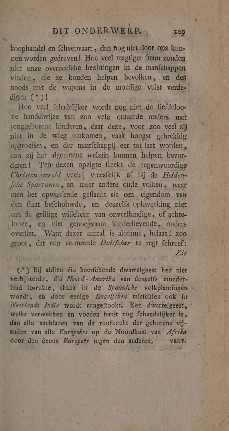 # DIT ONDERWE ite om koophandel en fcheepvaart , si hog niet door ons kun- hen worden gedreven! Hoe veel magtiger fteun zouden niet onze overzeefche bezittingen in de manfchappen vinden, die ze konden helpen bevolken, en des, noods met de wapens in de moedige vuist verdes digen (*.)! _ Hoe veel fchadelijker wordt nog niet de_liefdeloo- ze handelwijze van zoo vele ontaarde ouders met jonggeborene kinderen, daar deze; voor zoo veel zij miet in de wieg omkomen, vaak. hoogst gebrekkig opgroeijen , en het maatfchappij eer tot last worden, dan zij het algemeene welzijn kunnen helpen. bevor- deren! Ten: dezen opzigte fteekt de tegenwoordige Christen wereld veelal, vreesfelijk af bij de Heiden- sche Spartanen, en meer andere oude volken, waar men het opwasfende .g geflacht als een eigendom van den ftaat eri et en deszelfs opkweeking niet aan de grillige willekeur van onverftandige , of achte- looze, en. niet genoegzaam kinderlievende „ ouders overliet. Want dezer aantal is alomme, helaas! zoo. groot, dat een vermaarde Duitfcher te regt fchreef: C*) Bij aldien die heerfclende dwarrelgeest hen niét verbijsterde, die Noord- Amerika van deszelfs moeder- land losrukte, thans in de Spaanfche volkplantingen - woedt, en door eenige Engelfchen' misfchien ook in Neerlands Indie wordt aangeftookt. Een dwarrelgeest, &gt; welks verwekken en voeden haast nog fchandelijker- is, dan alle aanblazen van de roofzucht der geborene vij- anden van alle Europeérs op de Noordkust-van Afrika door den éenen Europeér tegen den anderen, ~ vert.