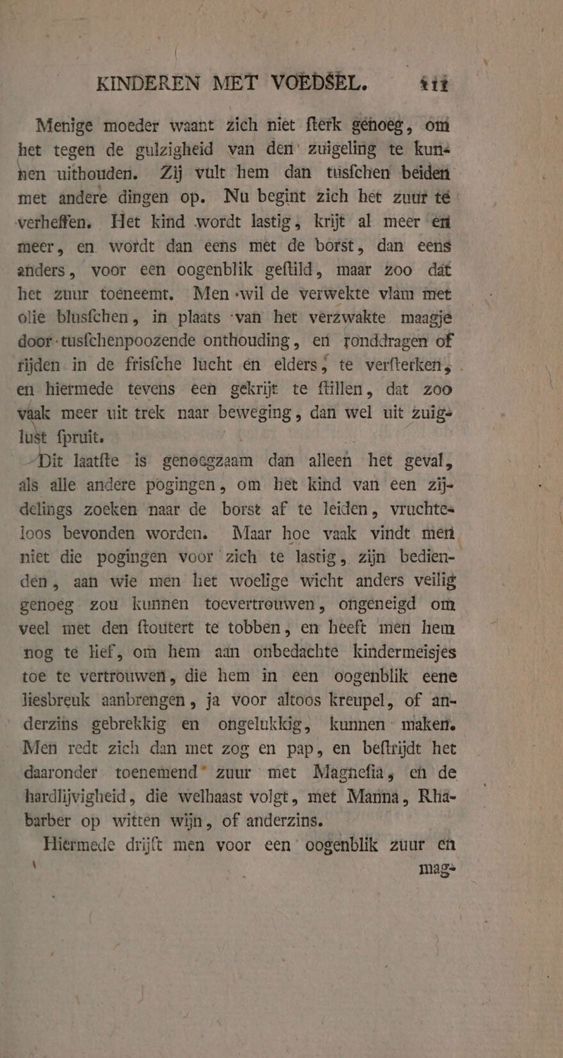 KINDEREN MET VOEDSEL. tit Menige moeder waant zich niet fterk géhoee, om het tegen de gulzigheid van den’ zuigeling te kuns hen uithouden. Zij vult hem dan tusfchen beiden met andere dingen op. Nu begint zich het zuur té verheffen, Het kind wordt lastig, krijt al meer en meer, en. wordt dan eens met de borst, dan eens anders, voor een oogenblik geftild, maar zoo dat het zuur toeneemt. Men -wil de verwekte vlam met olie blusfchen, in plaats ‘van het verzwakte maagje door -tusfchenpoozende onthouding, en ronddragen of tijden in de frisfche lucht en elders; te verfterken,. en hiermede tevens een gekrijt te ftillen, dat zoo vaak meer uit trek naar gond: dan wel uit zuigs lust {pruit. „Dit laatfte is genoegzaam dan alieeh het geval, als alle andere pogingen, om het kind van een zij- delings zoeken naar de borst af te leiden, vruchtes loos bevonden worden. Maar hoe vaak vindt men, niet die pogingen voor zich te lastig, zijn bedien- den, aan wie men het woelige wicht anders veilig genoeg zou kunnen toevertrouwen, ongeneigd om veel met den ftoutert te tobben, en heeft men hem nog te lief, om hem aan onbedachte kindermeisjes toe te vertrouwen, die hem in een oogenblik eene liesbreuk aanbrengen, ja voor altoos kreupel, of an- derzins gebrekkig en ongelukkig, kunnen’ maken. Men redt zich dan met zoe en pap, en beftrijdt het daaronder toenemend zuur met Magnefia, eh de hardlijvigheid, die welhaast volgt, met Manna, Rha- barber op witten wijn, of anderzins. Hiermede drijft men voor een’ oogenblik zuur en : mags