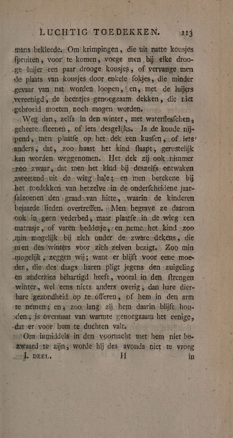 LUCHTIG TOEDEKKEN. uy tans bekleed; Om’ krimpingen , die uit natte kousjes {pruiten , voor! te komen; voege men, bij. elke droo- „ge luijer een paar, drooge, kousjes, of vervange men de plaats, van kousjes door enkele fokjes, die mindér „gevaar van nat worden, loopen „ten; met, de luijers vereenigd, de beentjes „genoegzaam dekken, die niet gebroeid moeten. noch mogen: worden. „Weg: dan, zelfs in den winter, met waterflesfchen ; „geheete, fteenen „ of iets. desgelijks. Is ‚de koude nij- pend ;- men: plaätfe op» het: dek ‘een kusfen „of iets: anders, dat, 200 haast het kind flaapt, gerustelijk kan worden: weggenomen. Het dek zij ook nimmer 2Z00:, ZWaar,;dat men: het ‘kind bij -deszelfs, ontwaken zweetend uit de. wieg hale 3 en men berekene bij het toedekken. van hetzelve in de onderfcheidene jaar- _faizoenen den) graadsvan hitte, waarin: de kinderen bejaarde ‘lieden. overtreffen. «Men: begrave ze. dadrom ookvin;geen vederbed; maar plaatfein de wieg een matrasje „vof varén “beddetje, 7 en nemerhet, kind -zoo Aninemogelijk. bij zich onder de: zware:rdekens, die amen .desiwintérs voor zich zelven bezigt.’. Zoo min „mogelijk 5° jozeggen wij; want er blijft voor eene „moes den, dievdes»daags:&gt;liaren pligt jegens den \zuigeling en vanderzins behartigd heeft, vooral in den. ftrengen winter, weleens:nicts anders’ overig ; ‚dan hare dier- ‘bare gezondheid: op tesofferen, of hem in den arm ‘te némem; en} zoo-lang) zij. hem daarin, blijft hou- sden;s iscovermaat van warmte genoegzaam het eenige; va rer, voor’ hem te duchten valts — Om inmiddel$.in’ den. veornacht met: hem niet bhi esata te: zijn, worde hij des avonds niet te. vroeg od. DEEL. H en