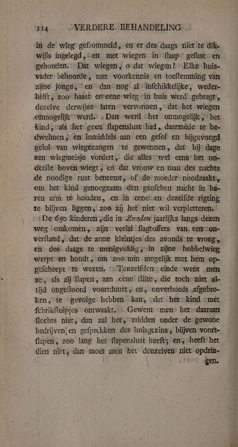 Tia OWERDERE. BEHANDELING: . in de wieg: gefrommeld, en er des daags niet te dik. wijls ingelegd, ‘en met wiegen in flaap’ gefüst en ‘gehouden. Dat wiegen, o dat wiegen!» Elke huis- vader: behoorde , met voorkennis en toeftemming van zijne. jonge; “en dan’-nog: al infchikkelijke, weder- hêlft, zoo” haast erl’eene wieg “in huis werd’, gebragt’, dezelve derwijze laten vervormen „dat het wiegen Otimogelijk “werd. . Dan werd “het. onmogelijk „het kind; vals chet: geen’ flapenslust ‘had „ daarmêde te-be- dwelmen 5: en’ inmiddels’ aan een gefol en bijgevoegd gelol van wiegezangen te gewennen, dat bij’ dage een wiegmeisje vordert, die calles* wel’ eens’ het ‘on- derfte boven wiegt j en’ dat Vrouwen man des nachts de noodige rust beneemt, of de’ moeder noodzaakt:, om het) kind - genoegzaam “den ganfchen nacht in “ha- ren arm te houden, en: in reenebsen dezelfde rigting te blijven. liggen, zoe zij het niet wil verpletteren.” „De 650 Kinderen „die in „Zweden jaarlijks langs dezen weg «omkomen, zijn’ veelal flagtoffers’ van. een”: on- vérftand ,) dat» de arme kleintjes des avonds-te vroeg, en des daägs te menigvuldig; in zijne ‘hobbelwieg werpt en houdt ; om “zoómin -mogelijk met hem op- tijd ongeftoord voortduutt 5. en, onverhoeds .afgebro- ken, te “gevolge hebben kam, «dat het:kind omét fchrikftuipjes “ ontwaakt. « Gewent men» het» odaaraan flechts niet, dan zal het, midden onder-de-gewone flapen, zoo lang het flapenslust heeft; en, heeft’ het dien niet; dan moet men het denzelven: niet: opdrin- \ pls gen.
