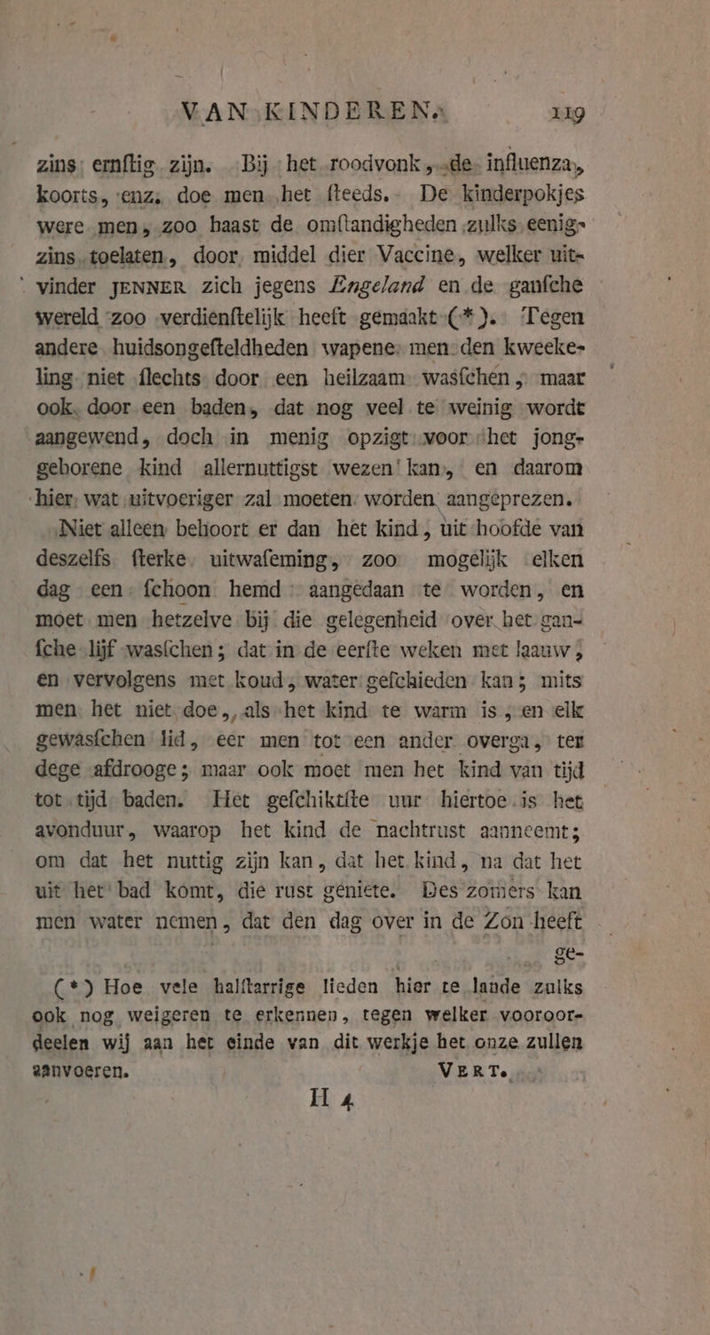 VAN;KINDEREN« Lig zins: ernftig. zijn. Bij het roodvonk „de influenza, koorts, enz, doe men.,het fteeds.. De kinderpokjes were men, zoo haast de omftandigheden ‚zulks eenig» zins.toelaten, door, middel dier Vaccine, welker uit- “ vinder JENNER zich jegens Engeland en de ganfche wereld “zoo -verdienftelijk heeft gemaakt-(*). Tegen andere. huidsongefteldheden wapene; men-den kweeke- ling. niet flechts door een heilzaam wasfchen » maar ook. door een baden, dat nog veel te weinig wordt aangewend, doch in menig opzigt: voor het jong- geborene kind allernuttigst wezen! kan, en daarom hier, wat uitvoeriger zal moeten. worden aangeprezen. Niet alleen behoort er dan het kind, uit hoofde van deszelfs. fterke, uitwafeming, zoo mogelijk elken dag een: fchoon hemd aangedaan te worden, en moet men hetzelve bij’ die gelegenheid over het gan- {che lijf was{chen ; dat in de eerfte weken met laauw , en vervolgens met koud, water: gefchieden kan; mits men. het niet. doe, als het kind te warm is,en elk gewasfchen lid, eer men tot een ander overga, ter dege afdrooge; maar ook moet men het kind van tijd tot tijd baden. Het gefchiktite uur hiertoe.is het avonduur, waarop het kind de nachtrust aanneemt; om dat het nuttig zijn kan, dat het kind, na dat het uit het: bad komt, die rust geniete. Bes zomers kan men water nemen, dat den dag over in de Zon heeft | _ $e (*) Hoe vele halftarrige lieden hier te lande zulks ook nog weigeren te erkennen, tegen welker vooroor deelen wij aan het einde van dit werkje het onze zullen aanvoeren. VERT. ’
