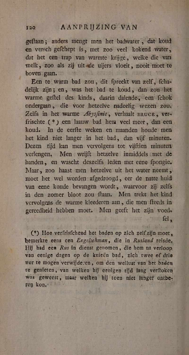 520 AANPRIJZING VAN geftaan; anders mengt men het badwater , dat’ koud en versch gefëhept is, met zoo veel kokend water, dat het een-trap van warmte krijge, welke die van melk, zoo als zij uitsde uijers snij nooit moet te boven’ gaan. Een te warm bad zou, dit Garbett van zelf, fcha- delijk zijn; en, was het bad te koud, dan zou “het warme geftel des kinds, daarin dalende, ‘een’ fchok ondergaan „ die voor hetzelve nadeelig wezen zou. Zelfs in het warme Abysfinie, verhaalt BRUCE, ver- _frischte (*) een laauw bad hem veel meer, dan een koud, In de eerfte weken en maanden houde men het kind niet langer in het bad, dan vijf minuten. Dezen tijd kan men vervolgens tot vijftien minuten verlengen, Men wrijft hetzelve inmiddels: met de handen, en wascht deszelfs leden met eene fpongie. Maar, zoo haast men hetzelve uit het water neemt, moet het wel worden: afgedroogd, eer de natte huid van eene koude bevangen wordt, waarvoor zij zelfs in den zomer bloot zou ftaan. Men trekt het kind vervolgens de warme kleederen aan, die men fteeds in gereedheid hebben moet. Men geeft het zijn voed» | felts C*) Hoe verfrisfchend het baden op zich zelf zijn moet, bemerkte eens een Eng gelschman, die in Rusland reisde, Hij had een Aus in dienst genomen, die hem na verloop van eenige dagen op de knieën bad, zich. twee of drie uur te mogen verwijde:en, om den wellust van bet baden te genieten, van welken hij eenigen tijd lang verftoken was geweest, maar welken hij toen niet langet ontbe- ren kon.