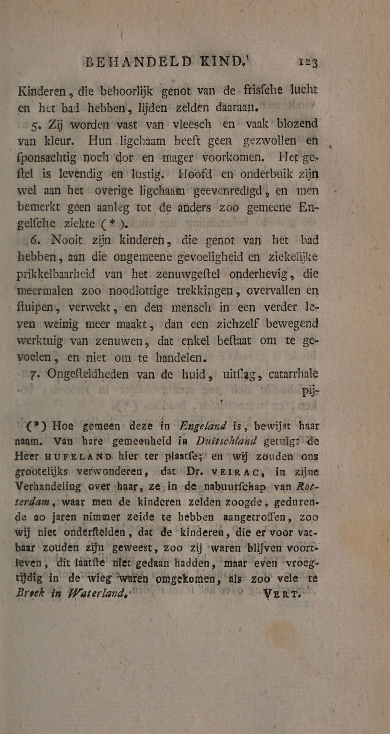 \ | BEHANDELD KIND, 123 Kinderen , die behoorlijk genot van de frisfche lucht en het bad hebben, lijden zelden daaraan. | 5. Zij worden vast van vleesch en vaak: blozend van kleur, Hun .ligchaam heeft geen gezwollen en _fponsachtig noch dor en mager voorkomen. Het ge- ftel is levendig en lustig. Hoofd en’ onderbuik zijn wel aan het overige ligchaam geevenredigd, en men bemerkt geen aanleg tot de anders zoo gemeene En- gelfche ziekte (*). | 6. Nooit. zijn kinderen, die genot van wey bad hebben, aan die ongemeene gevoeligheid en ziekelijke prikkelbaarheid van het zenuwgeftel- onderhevig, die meermalen zoo noodlottige trekkingen, overvallen en ftuipen:, verwekt, en den mensch in een verder le- ven weinig meer maakt, dan een zichzelf bewegend werktuig van zenuwen, dat ‘enkel beftaat om te ge- voelen , en niet om te handelen. | 7. Ongefteldheden van de huid, uitflag, catarrhale | pij- _(*) Hoe gemeen deze in Engeland is, bewijst haar naam. Van hare gemeenheid in Duitschland getuig: de Heer HUFELAND hier ter plaatfe;’ en wij zouden ons grootelijks verwonderen, dat Dr. vEIRAC, in zijne Verhandeling over haar, ze, in de nabuurfchap van Rot- terdam, waar men de kinderen zelden zoogde, geduren. de 20 jaren nimmer zeide te hebben aangetroffen, zoo wij niet onderftelden, dac de kinderen, die er voor vat- baar zouden zijn geweest, zoo zij ‘waren blijven voort- leven, dit laatfte niet gedaan adden, ‘maar even vroeg- tijdig in de Wieg “weren | aandeed ‘als zoo vele te Broek in Waterland, ~ YO SOR