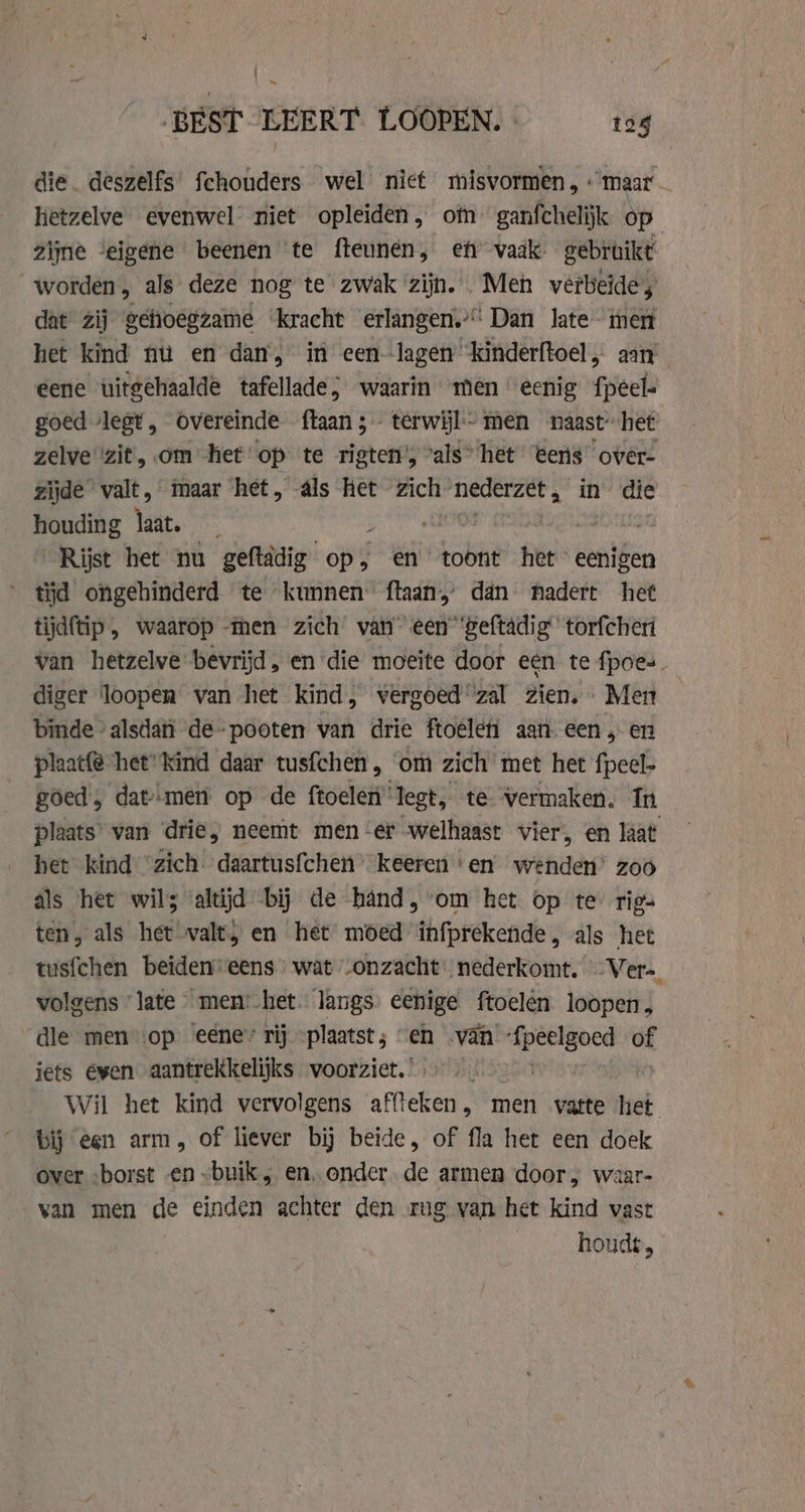 BEST LEERT LOOPEN. 124 die. deszelfs fchouders wel niet misvormen, «maar hetzelve evenwel niet opleiden, om ganfchelijk op zijne ‘eigene beenen te fteunen, eh vaak gebruikt worden, als deze nog te zwak zijn. Men vêrbeides dat zij gefioegzame ‘kracht erlangen.’: Dan late men het kind nu en dan, in een--lagen ‘kinderftoel, aan eene uitgehaalde tafellade; waarin men eenig fpeel- goed lest, Overeinde ftaan ;- terwijl - men naast” het zelve ‘zit, om het op te rigten', vals” het eens over- zijde valt, maar het, als het zich nederzet , in’ die houding laat. _ HAN | Rijst het nu geftädig op, en toont het” eenigen tijd ongehinderd te kunnen ftaan’ dan nadert het tijdftip , waarop men zich van’ een”'geftadig” torfcheri van hetzelve bevrijd, en die moeite door een te fpoes diger loopen van het kind, vergoed zal zien. Men binde ‘alsdan de-pooten van drie ftoeleh aan een, en plaatfe het“ kind daar tusfchen , ‘om zich met het fpeel- goed, dat--men op de ftoelen legt, te vermaken. In plaats’ van drie, neemt men er welhaast vier, en laat het kind “zich daartusfchen’ keeren ‘en wenden’ zoo als het wils altijd bij de hand, om het op te rigs ten, als het valt, en het moed infprekende, als het tusfchen beiden eens wat -onzacht- nederkomt. -Ver= volgens late men: het langs eenige ftoelên loopen, dle men op eene” rij „plaatst; “en -van peg of jets éven aantrekkelijks voorziet. | Wil het kind vervolgens affteken, men vatte et bij een arm, of liever bij beide, of fla het een doek over «borst «en „buik; en‚ onder. de armen door, waar- van men de einden achter den rug van het kind vast houds,