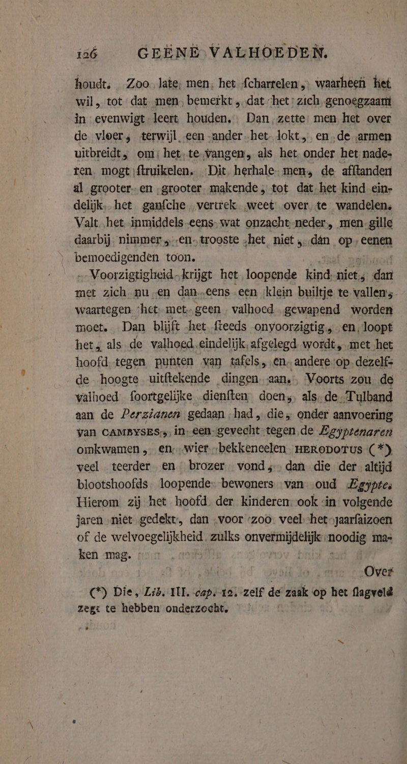 136 GEENE VALHOEDEN. houdt, Zoo late, men. het {charrelen, waarheen tiet wil, tot dat men, bemerkt „dat het: zich genoegzaam in evenwigt leert houden. Dan, zette: men het over de vloers terwijl een ander het. Jokt,. en „de „armen uitbreidt, om: het,te Vangen, als het onder het nade- ten. mogt ftruikelen. Dit herhale- men, de afftander al grooter-en „grooter. makende, tot dat het kind ein- delijk. het ganfche. vertrek „weet over, te wandelen, Valt het inmiddels -eens- wat onzacht neder., men-gille daarbij. nimmer en. trooste „het niet dán op: eenen bemoedigenden toon. „„Voorzigtigheid „krijgt het loopende kind, niet pra met zich nu en dan…„eens een ‘klein builtje te vallens. waartegen ‘het. met geen . valhoed. gewapend worden moet. Dan blijft het fteeds onyoorzigtig. en, loopt het, als de valhoed.eindelijk, afgelegd. wordt, met het hoofd. tegen punten van tafels, en, andere op. dezelf: de hoogte uitftekende dingen aan. Voorts zou de valhoed foortgelijke dienften doen, als, de „Tulband aan de Perzianen gedaan had, die, onder aanvoering yan CAMBYSES: in-een-gevecht-tegen de Egyptenaren omkwamen „ en‚‚wier„bekkeneelen HERODOTUS (*) veel teerder en brozer. vond; dan die der altijd blootshoofds. loopende bewoners. van oud Lgyptes Hierom. zij het hoofd. der kinderen. ook «in volgende jaren niet gedekt, dan voor ‘zoo. veel het -jaarfaizoen of de ee zulks onvermijdelijke: on ma ken mag. Over (*) Die, Lid. III, caps 12. -zelf de zaak op het wier. zeg: te hebben onderzocht.