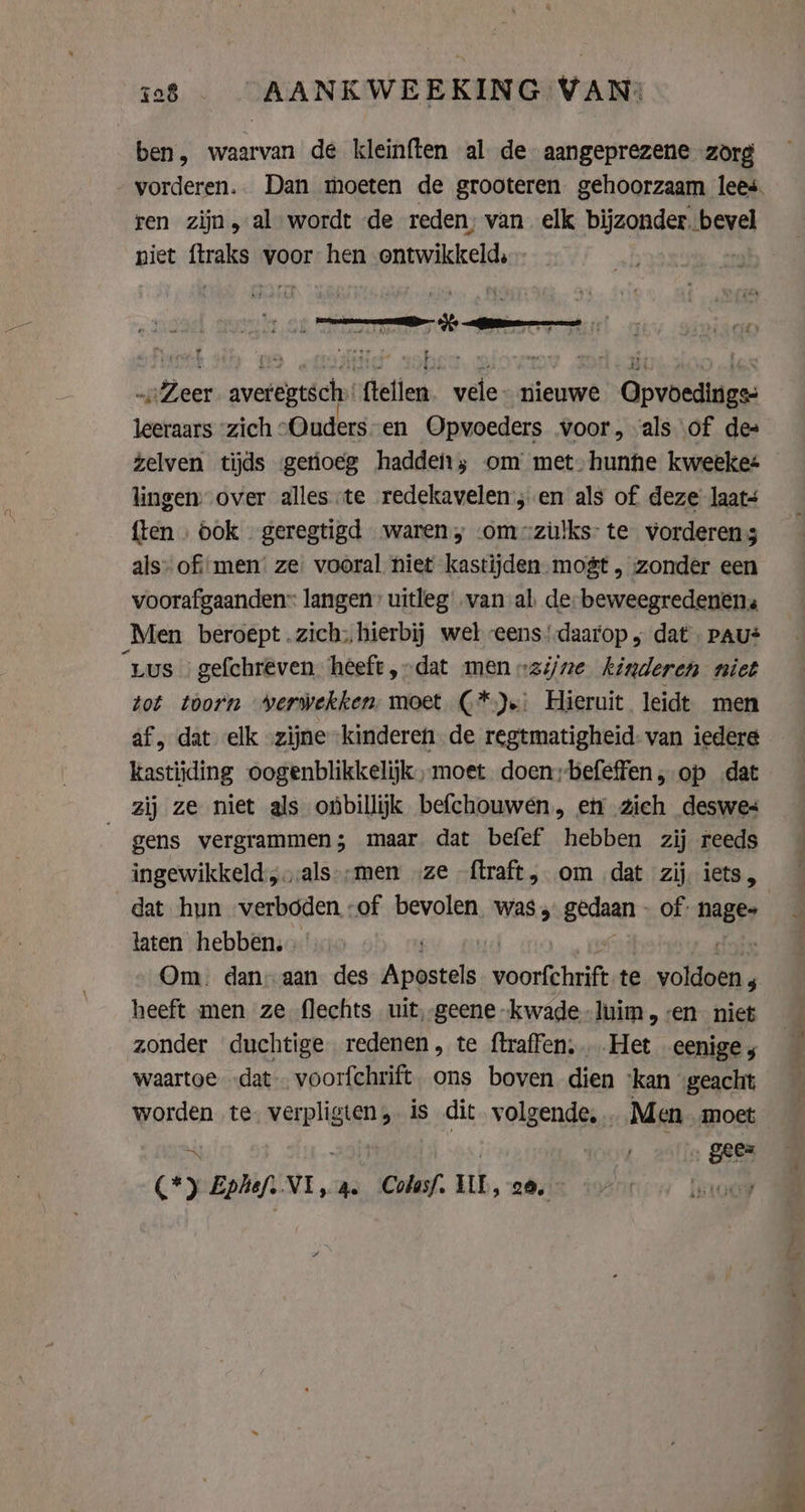 ben, waarvan de kleinften al de aangeprezene zorg ren zijn, al wordt de reden, van elk bijzonder. bevel niet ftraks voor hen ontwikkeld, „Zeer averegtsch: ftellen. vele- nieuwe Opvoedings leeraars “zich „Ouders en Opvoeders voor, als of des zelven tijds getioeg hadden; om met. hunhe kweeke: lingen over alles te redekavelen’;.en als of deze laats {ten ook geregtigd waren, «om -züulks- te vorderens als» of men’ ze vooral niet kastijden mogt , zonder een voorafgaanden langen’ uitleg van al. de: beweegredenens Men beroept .zich:;, hierbij wel eens’ daarop, dat. PAU* Lus | gefchréeven heeft, dat men „zijne kinderen niet tot torn verwekken: moet (*)s: Hieruit leidt men af, dat elk „zijne “kinderen de regtmatigheid-van iedere kastijding oogenblikkelijk, moet doen;befeffen, op dat zij ze niet als onbillijk befchouwen, en zich deswes gens vergrammen; maar dat befef hebben zij reeds =“ dat hun verboden -of bevolen was, gedaan of: eave laten hebben. Om. dan; aan des jat si, sbs te von: heeft men ze flechts uit, geene kwade -luim, ven niet zonder duchtige redenen, te ftraffen. Het eenige 5 waartoe „dat … voorfchrift ons boven dien ‘kan geacht worden te. verpligten, is dit volgende, . Men. moet of 4 AAE ‚ gees (*) Eplief. VI, a. Colasf. UL, 20, : Hoe