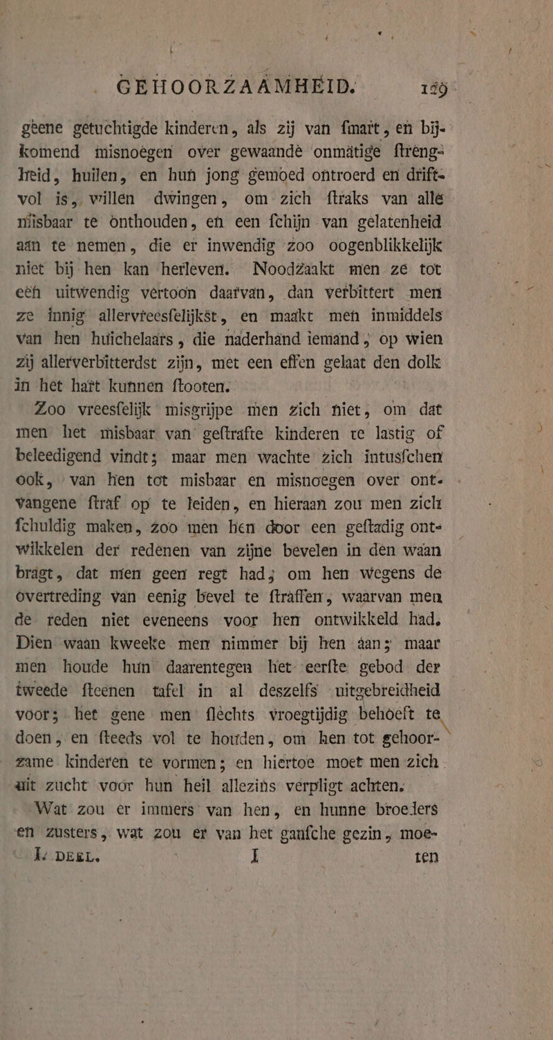 a geene getuchtigde kinderen als zij van fmait, en bij- komend misnoêgen over gewaande onmitige ftreng- Heid, huilen, en hun jong gemoed ontroerd en drift- vol is, willen dwingen, om zich ftraks van alle niisbaar te onthouden, eh een fchijn van gelatenheid ain te nemen, die er inwendig zoo oogenblikkelijk niet bij hen kan herleven. NoodZaakt men ze tot eéh uitwendig vertoon daatvan, dan verbittert men ze innig allervieesfelijkst, en maakt meh inmiddels van hen huichelaars , die naderhand iemand } op wien zij allerverbitterdst zijn, met een effen gelaat den dolk in het hatt kunnen ftooten. Zoo vreesfelijk misgrijpe men zich hiet, om dat men het misbaar van geftrafte kinderen te lastig of beleedigend vindt; maar men wachte zich intusfchen ook, van hen tot misbaar en misnoegen over ont- vangene ftraf op te leiden, en hieraan zou men zickt fchuldig maken, zoo men hen door een geftadig ont- wikkelen der redenen van zijne bevelen in den waan bragt, dat mien geen regt had; om hen wegens de overtreding van eenig bevel te ftraffen, waarvan men de reden niet eveneens voor hen ontwikkeld had, Dien waan kweeke mer nimmer bij hen aan; maar men houde hun daarentegen het: eerfte gebod der tweede ftcenen tafel in al deszelfs uitgebreidheid voor; het gene men fléchts vroegtijdig behoeft te doen, en fteeds vol te houden, om hen tot gehoor- ait zucht voor hun heil allezins verpligt achten, Wat zou er immers van hen, en hunne broeders en zusters, wat zou er van het ganfche gezin, moe- Ie DEEL, I “ie LET