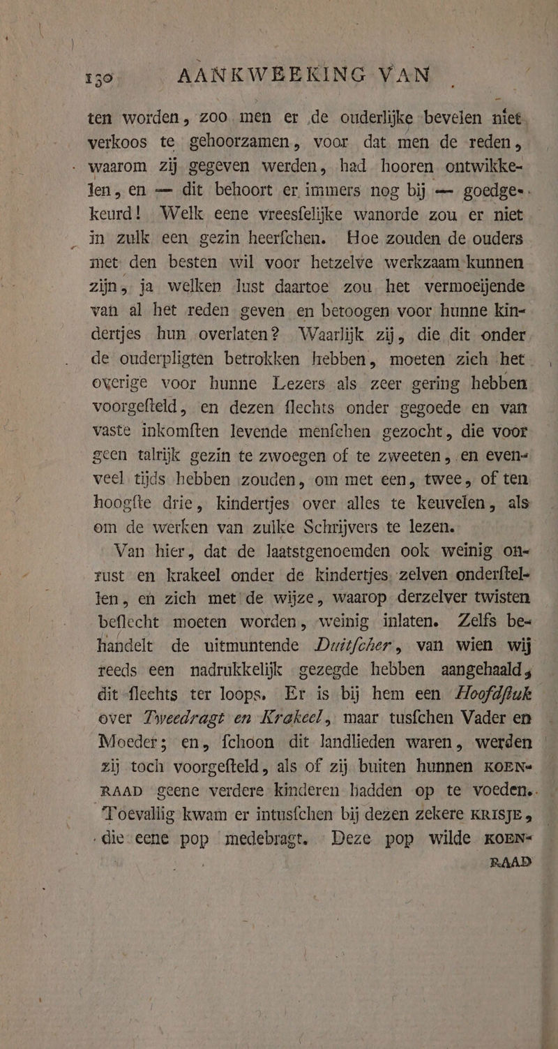 verkoos te gehoorzamen, voor dat men de reden, - waarom zij gegeven werden, had hooren ontwikke- keurd! Welk eene vreesfelijke wanorde zou er niet in zulk een gezin heerfchen. Hoe zouden de ouders met: den besten wil voor hetzelve werkzaam kunnen zijn, ja welken lust daartoe zou het vermoeijende van al het reden geven en betoogen voor hunne kin= dertjes hun overlaten? Waarlijk zij, die dit onder overige voor hunne Lezers als zeer gering hebben voorgefteld , en dezen flechts onder gegoede en van vaste inkomften levende menfchen gezocht, die voor geen talrijk gezin te zwoegen of te zweeten en even= veel tijds hebben ‚zouden, om met een, twee, of ten hoogfte drie, kindertjes over alles te keuvelen, als om de werken van zulke Schrijvers te lezen. Van hier, dat de laatstgenoemden ook weinig on rust en krakeel onder de kindertjes, zelven onderftel- len, eh zich met de wijze, waarop derzelver twisten beflecht moeten worden, weinig inlaten. Zelfs be- dit flechts ter loops. Er is bij hem een AHoofdfiuk over Tweedragt en Krakeel , maar tusfchen Vader en Moeder; en, fchoon dit landlieden waren, werden zij toch voorgefteld, als of zij buiten hunnen KOEN ‘Toevallig kwam er intusfchen bij dezen zekere KRISJE 5 ‚die eene pop medebragt. Deze pop wilde KOEN= | RAAD