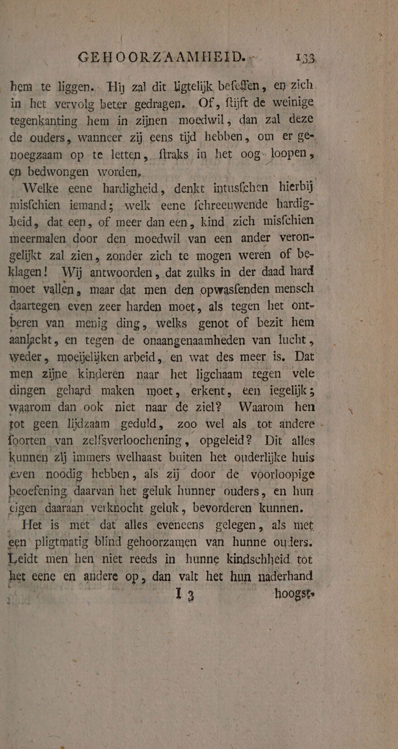 hem te liggen. Hij zal dit ligtelijk befeffen, en zich in het vervolg beter gedragen, Of, ftijft de weinige tegenkanting hem in zijnen moedwil, dan zal deze noegzaam op te letten, ftraks in het oog» loopen, en bedwongen worden, misfchien iemand; welk eene fchreeuwende hardig- heid, dat een, of meer dan een, kind. zich misfchien meermalen door den moedwil van een ander veron- gelijkt zal zien, zonder zich te mogen weren of be- klagen! Wij antwoorden, dat zulks in der daad hard moet vallen, maar dat men den opwasfenden mensch daartegen even zeer harden moet, als tegen het ont- beren van menig ding, welks genot of bezit hem aanlacht , en tegen. de onaangenaamheden van lucht , weder, mogijelijken arbeid, en wat des meer is, Dat men zijne kinderen naar het ligchaam tegen vele dingen gehard maken moet, erkent, ten iegelijk; waarom dan ook niet naar de ziel? Waarom hen foorten van zelfsverloochening , opgeleid? Dit alles kunnen zij immers welhaast en het ouderlijke huis even noodig hebben, als zij door de voorloopige beoefening et het geluk hunner ouders, en hun eigen daaraan Ua geluk , bevorderen kunnen. Hed is met dat alles eveneens gelegen, als met, een pligtmatig blind gehoorzamen van hunne ouders. Leidt men hen niet reeds in hunne kindschheid. tot het eene en andere op; dan valt het hun naderhand ay | rk 3 hoogste ~ N