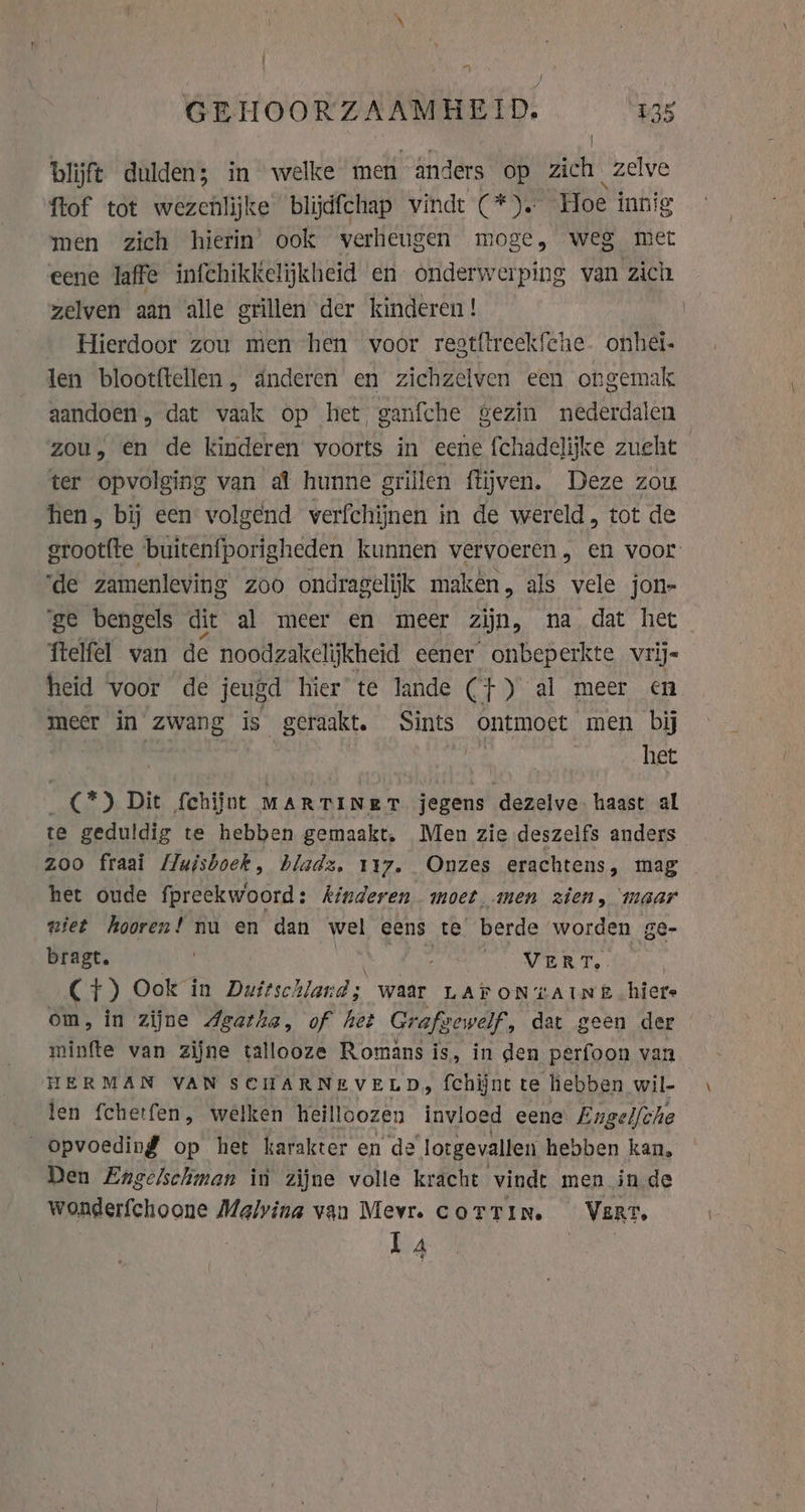 GEHOORZAAMHEID. £35 | blijft dulden; in welke men anders op zich phe ftof tot wezenlijke blijdfchap vindt (*). Hoe innig men zich hierin ook verheugen moge, weg met eene laffe infchikkelijkheid en onderwerping van zich zelven aan alle grillen der kinderen ! Hierdoor zou men hen voor regtftreekfche. onhei- len blootftellen, anderen en zichzelven een ongemak aandoen, dat vaak op het ganfche gezin nederdalen zou, en de kinderen voorts in eene fchadelijke zueht ter opvolging van al hunne grillen ftijven. Deze zou hen, bij een volgend verfchijnen in de wereld, tot de grootfte buitenfporigheden kunnen vervoeren, en voor ‘de zamenleving zoo ondragelijk maken, als vele jon- ‘ge bengels dit al meer en meer zijn, na dat het ftelfel van de noodzakelijkheid eener onbeperkte vrij- heid voor de jeugd hier te lande (}) al meer en meer in zwang is geraakt. Sints ontmoet men bij | het (2) Dit fchijnt MARTINeRT jegens dezelve. haast al te geduldig te hebben gemaakt, Men zie deszelfs anders | zoo fraai Muisboek, bladz. 117. Onzes erachtens, mag het oude fpreekwoord: kinderen moet, men zien, maar niet hooren! nu en dan wel eens te berde worden ge- bragt. ; i. VERT, C+) Ook in Duitschland; waar LAY ONAN EB hier om, in zijne Agatha, of het Grafgewelf, dat geen der minfte van zijne tallooze Romans is, in den perfoon van HERMAN VAN SCHARNEVELD, fchijnt te hebben wil- jen fchetfen, welken heilloozen invloed eene Engelfche opvoeding op het karakter en de lotgevallen hebben kan, Den Engelschman in zijne volle kracht vindt men in de wonderfchoone Malvina van Mevr. COTTIN. VERT. La HAA y