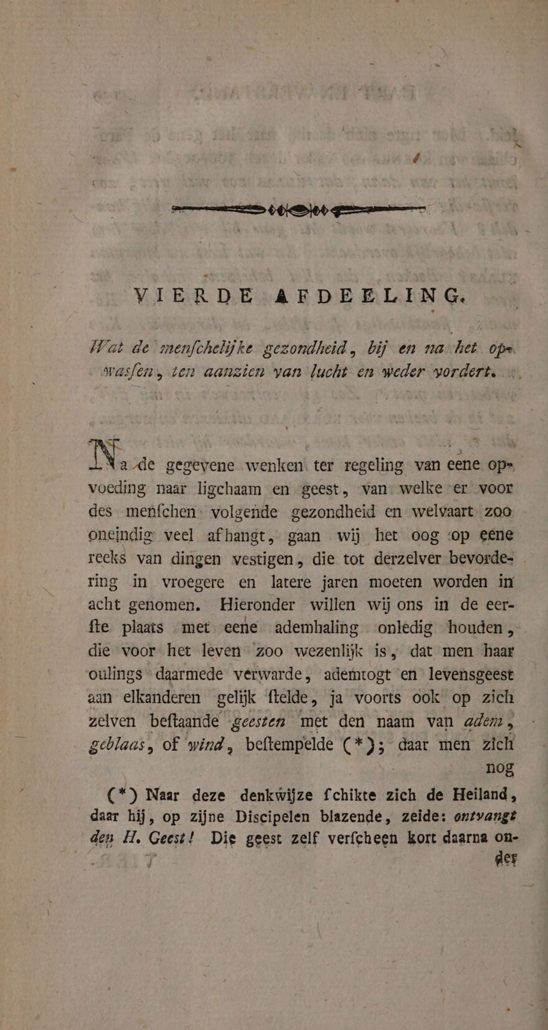 VIERDE AFDEELING. Wat de menfchelijke gezondheid, bij en na het ope wasfen, ten aanzien van lucht en weder vordert. «. N. Ale gegevene wenken. ter regeling van eene op= voeding naar ligchaam en geest, van welke er voor des menfchen. volgende gezondheid en welvaart zoo oneindig veel af hangt, gaan wij het oog ‘op eene reeks van dingen vestigen, die tot derzelver bevorde. — ring in vroegere en latere jaren moeten worden in acht genomen. Hieronder willen wij ons in de eer- fte plaats met eene ademhaling onledig houden, die voor het leven zoo wezenlijk is, dat men haar oulings daarmede verwarde, ademtogt en levensgeest aan elkanderen gelijk ftelde , ja voorts ook op zich zelven beftaande geesten met den naam van adem, geblaas, of wind, beftempelde (* 3 daar men zich nog (*) Naar deze denkwijze fchikte zich de Heiland, daar hij, op zijne Discipelen blazende, zeide: ontvangt den H. Geest! Die geest zelf verfcheen kort daarna on- T ger