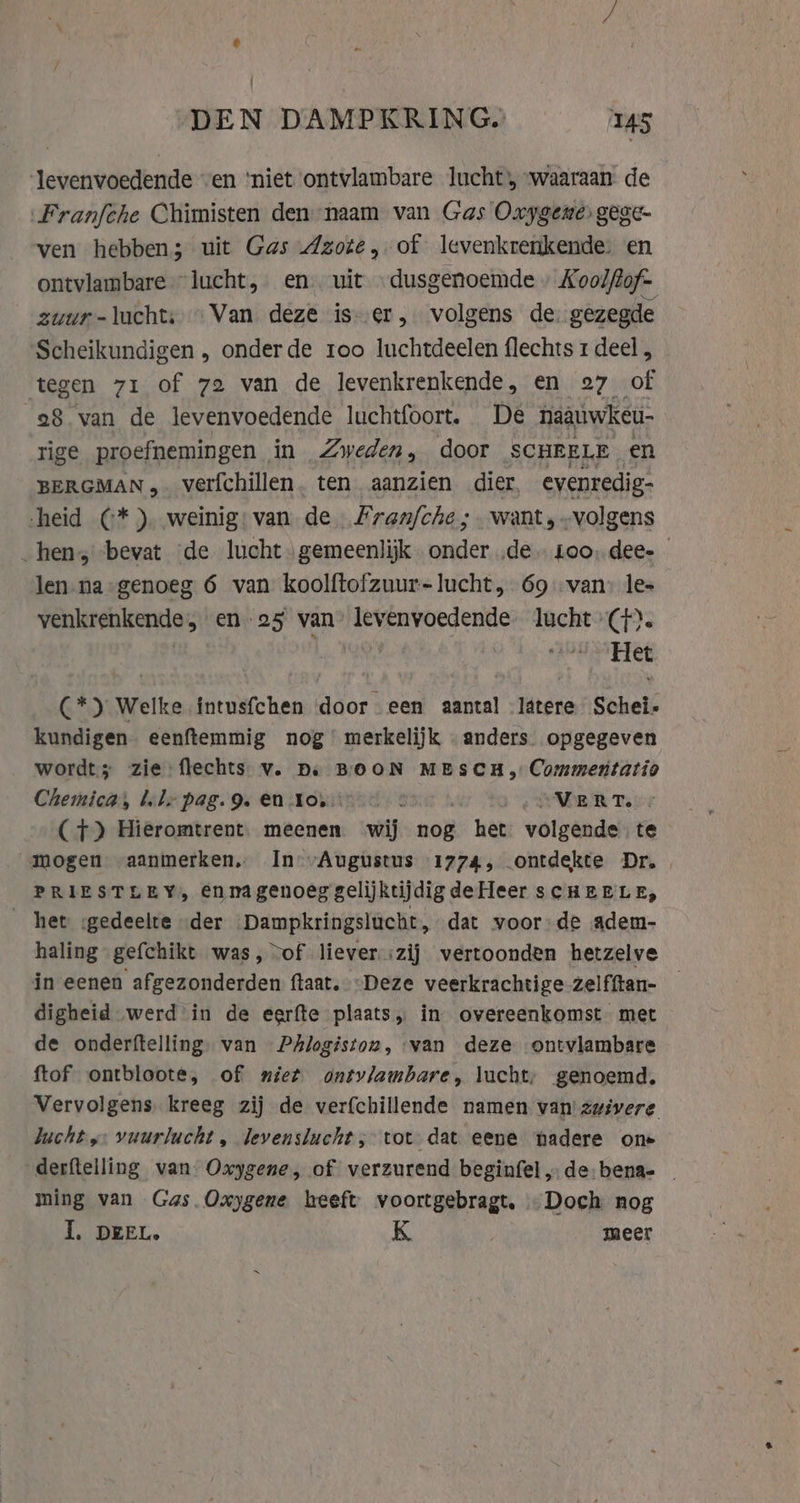 | DEN DAMPKRING. 145 ‘levenvoedende “en ‘niet ontvlambare lucht, “waaraan de „Franfche Chimisten den naam van Gas Oxygene: gege- ven hebben; uit Gas Azote, of levenkrenkende. en ontvlambare “lucht, en. uit dusgenoemde» Koolfof- zuur-luchts Van deze is er, volgens de. gezegde Scheikundigen , onderde roo luchtdeelen flechts 1 deel , tegen 71 of 72 van de levenkrenkende, en 27 of 28 van de levenvoedende luchtfoort. De naauwkeu- rige proefnemingen in Zweden, door SCHEELE en BERGMAN, verfchillen. ten aanzien dier, evenredig- heid (* ), weinig: van de. Fran/che ; want, „volgens _ hen, bevat de lucht gemeenlijk onder de. Loo, dee- len na genoeg 6 van koolftofzuur-lucht, 69 van» les venkrenkende, en 25 van’ levenvoedende lucht (4). | vs Het (*) Welke intusfchen door een aantal Jatere Schei- kundigen eenftemmig nog’ merkelijk anders. opgegeven wordt; zie: flechts v. De BOON MESCH, Commentatio Chemica, bele pag. 9. en :Kovun 7 | re AWR Te (7) Hieromtrent. meenen wij nog het volgende te mogen aanmerken, In Augustus 1774, ontdekte Dr. PRIESTLEY, ennagenoeg gelijktijdigdeHeer scHEELE, _ het sgedeelte der ‘Dampkringslucht, dat voor de adem- haling gefchikt was, vof liever izij vertoonden hetzelve in eenen afgezonderden ftaat. Deze veerkrachtige zelfftan- _ digheid werd in de eerfte plaats, in overeenkomst met de onderftelling. van Phlogiston, van deze ontvlambare ftof ontbloote, of niet ontvlambare, lucht; genoemd. Vervolgens, kreeg zij de verfchillende namen van zwivere bucht, vuurlucht, levenslucht; tot dat eene ‘nadere one derftelling van: Oxygene, of verzurend beginfel, de-bena- | ming van Gas. Oxygene heeft voortgebragt. …Doch nog I, DEEL. K meer