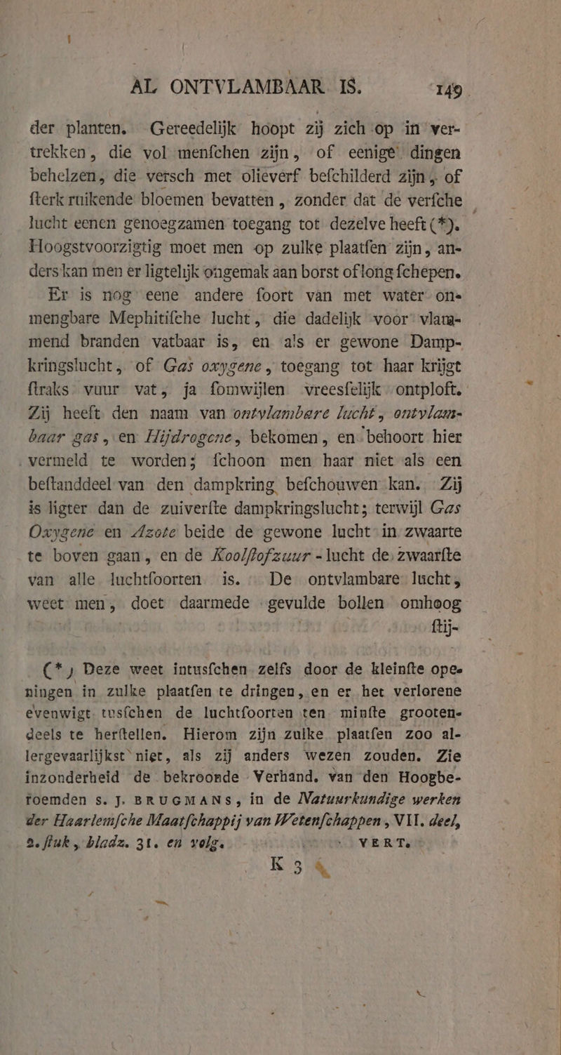 AL ONTVLAMBAAR IS. 9. der planten. Gereedelijk hoopt zij zich-op in ver- trekken, die vol menfchen zijn, of eenige’ dingen behelzen, die versch met olieverf befchilderd zijn, of fterk ruikende bloemen bevatten , zonder dat de verfche lucht eenen genoegzamen toegang tot dezelve heeft (*). Hoogstvoorzigtig moet men op zulke plaatfen zijn, an- ders kan men er ligtelijk ongemak aan borst of long fchepen. Er is nog eene andere foort van met water one mengbare Mephitifehe lucht, die dadelijk voor’ vlam- mend branden vatbaar is, en a's er gewone Damp- kringslucht, of Gas oxygene, toegang tot haar krijgt flraks- vuur vat, ja fomwijlen vreesfelijk ontploft. Zij heeft den naam van ontvlambare lucht , ontvlam- baar gas, en Hijdrogene, bekomen, en: behoort hier ‚vermeld te worden; fchoon men haar niet als een beftanddeel van den dampkring. befchouwen kan. Zij is ligter dan de zuiverfte dampkringslucht; terwijl Gas Oxygene en Azote beide de gewone lucht in zwaarte te boven gaan, en de Koolfofzuur = lucht de, zwaarfte van alle luchtfoorten is. De ontvlambare lucht , weet men, doet daan be bollen omheog ait (*) Deze weet intusfchen zelfs door de kleinfte opee pingen in zulke plaatfen te dringen, en er het verlorene evenwigt tusfchen de luchtfoorten ten minfte grooten- deels te herftellen. Hierom zijn zulke plaatfen zoo al- lergevaarlijkst niet, als zij anders wezen zouden. Zie inzonderheid de bekroonde Werhand. van den Hoopbe- foemden s. J. BRUGMANS, in de Natuurkundige werken der Haarlem{che Maatfchappij van Weten{chappen, VII. deel, 2. fiuk, bladz. 31. en volg. . . - VERT. R34
