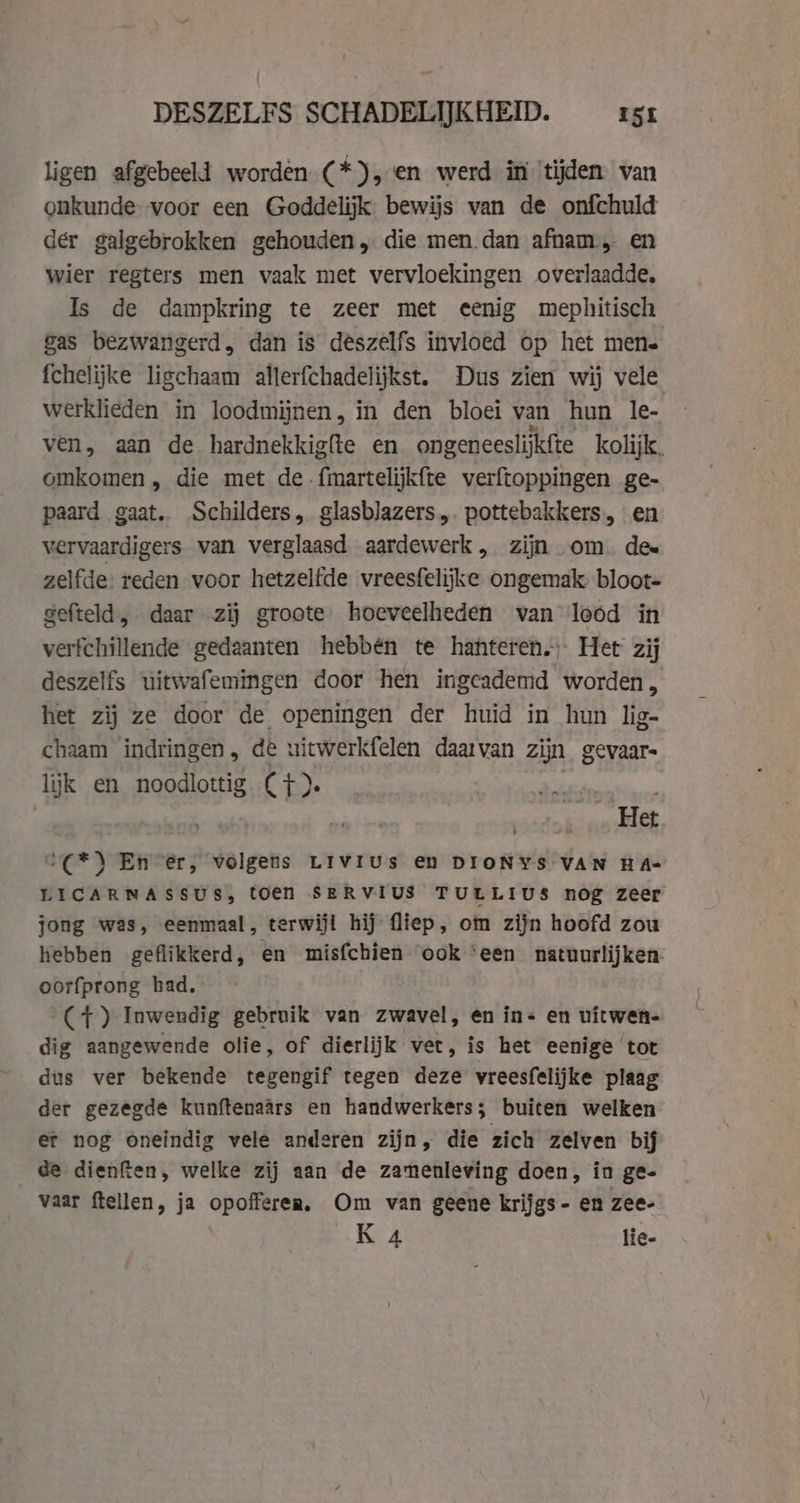 ligen afgebeeld worden (*), en werd in ‘tijden van onkunde voor een Goddelijk bewijs van de onfchuld der galgebrokken gehouden, die men dan afnam en wier regters men vaak met vervloekingen overlaadde. Is de dampkring te zeer met eenig mephitisch gas bezwangerd, dan is deszelfs invloed op het mene fchelijke ligchaam allerfchadelijkst. Dus zien wij vele werklieden in loodmijnen, in den bloei van hun le- ven, aan de hardnekkigfte en ongeneeslijkfte kolijk, omkomen, die met de fmartelijkfte verftoppingen ge- paard gaat. Schilders, glasblazers,. pottebakkers, en vervaardigers van verglaasd aardewerk, zijn om. des zelfde: reden voor hetzelfde vreesfelijke ongemak bloot- gefteld, daar zij groote. hoeveelheden van lood in verfchillende gedaanten hebbén te hanteren. Het zij deszelfs uitwafemingen door hen ingeademd worden, het zij ze door de openingen der huid in hun lig- chaam ‘indringen „ dé uitwerkfelen daarvan zijn gevaar lijk en noodlottig C+). as Het °(*) En er, volgens Livius en DIONYS VAN HA- LICARNASSUS, toen SERVIUS TULLIUS nog zeer jong was, eenmaal, terwijl hij (liep, om zijn hoofd zou hebben geflikkerd, en misfchien ook ‘een natuurlijken- oorfprong had. (7+) Inwendig gebruik van zwavel, en in- en vitwen- dig aangewende olie, of dierlijk vet, is het eenige tot dus ver bekende tegengif tegen deze vreesfelijke plaag der gezegde kunftenaars en handwerkers; buiten welken er nog oneindig vele anderen zijn, die zich zelven bij de dienfien, welke zij aan de zamenleving doen, in ge- vaar ftellen, ja opofferen. Om van geene krijgs- en zee- K 4 lie-