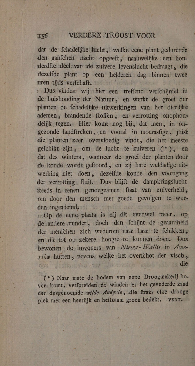 2536 VERDERE TROOST VOOR dat «de fchadelijke lucht, welke eene plant gedurende - den. ganfchen nacht: opgeeft, naauwelijks een hon- derdfte -deel“van dé zuivere. levenslucht bedraagt, die dezelfde plant op een helderen dag binnen twee uren tijds verfchaft, : Dus vinden’ wij hier een treffend verfetijnfel in de huishouding der Natuur, en werkt de groei der planten. de fchadelijke uitwerkingen van het dierlijke ademen, brandende ftoffen, en verrotting onophou- delijk tegen.. Hier komt nog bij, dat men, in on- gezonde landftreken „en vooral in moerasfige, juist die planten zeer overvloedig vindt, die het meeste gefchikt, zijn, om de lucht te zuiveren (*), en dat des winters, wanneer de groei der planten door de koude wordt geftoord, en zij hare weldadige uit- werking niet doen, dezelfde koude den voortgang der verrotting « ftuit. Dus blijft de dampkringslucht fteeds in eenen genoegzamen ftaat van zuiverheid, om door den mensch met goede gevolgen te wor- den ‚ingeademd, » «Op dé eene plaats is zij die. evenwel meer, op rende minder , doch dan fchijnt de «geaardheid der menfchen zich wederom naar haar te fchikken, en dit tot op zekere hoogte te kunnen doen. Dus bewonen de inwoners van Niewwv~- Wallis in Ame- rika hutten, nevens: welke het overfchot der visch, | j . die | (*) Naar mate de bodem van eene Droogmakerij bo- ven. komt, verfpreiden de winden er het gevederde zaad der dusgenoemde wilde Andyvie, die ftraks elke drooge plek met een heerlijk en heilzaam groen bedekt, VERT.