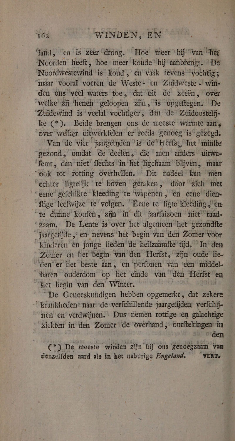 HE “WHINDEN, EN Tand, “en is zeer “droog. Hoe Meer” hij Van “hét ‘Noorden heeft, hoe- meer koude’ hij aahbreriet. “De ‘Noordwestewind ‘is’ koud „’ en vaak tevens “vachitigs “maar vooral voeren de Weste- en Zuidweste … win- den ons ‘veel waters toe, dat ùit de zeeën,’ over “welke Zij ‘heneh geloopen zijn, is opgeftegen. De “Zuidewind is ‘veelal vochtiger, dan de’ Zuidoostelij- ke (*). Beide brengen ons de meeste warmte aam; over welker uitwerkfelen er feeds ‘genoeg is gezegd. Van ‘de vier jaargetyden “is de “Herfst, het mififte ‘gezond,’ omdat de deelen,’ die ‘men’ anders © uitwa- ‘femt, dan niet’ flechts ‘fn ‘het ligchaam’ blijven, maar “ook tot rotting overhellen. Dit padécl kan men ‘echter ligteljk ‘te boven geraken, door zich met ‘eene gefchikte kleeding ‘te ‘wapenen, en eene dien- fige leefwijze te ‘volgen. ‘Eene te ligte kleeding „'e “te dunne koufen, zijn in dit jaarfaizoen tiet “raad- ‘zaam, De Lente is over het algemeen het gezondfte _ jaargetijde ,* en: nevens het begin van den Zomer voor kinderen én jonge lieden ‘de heilzaamfte tijd. In den Zotier en het begin ‘van den Herfst,’ zijn ‘oude lie- ‘den’ er het beste aan, en ‘perfonen van seen middel- — baren ouderdom op het einde van “den iden en “het begin van den Winter. | | “De Geneeskundigen hebben opgemerkt, dat zekere ' krankheden* naarde verfchillende jaargetijden: verfchij- nen en” verdwijnen. | Dus nemen rottige en galachtige ziekten in den Zomer de ‘overhand } ontftekingen in … Eden CEN De meeste “Witten zijn bij ons genoégzaam van aenaciiten aard als in het naburige Engeland, VERT,