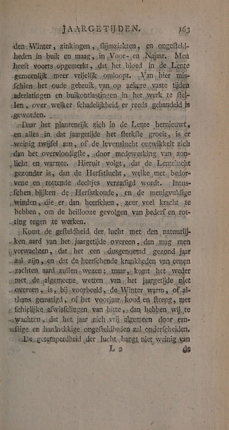 dens ‚Winter , zinkingen , , flijmziekten 9 £n_ ongefteld- heden inbuik en, maag,,in ,Voor-,en ‚Najaar, Men heeft voorts opgemerkt , „dat, het bloed in „de, Lente -gemeenlijk, ‚meer vrijelijk „omloopt. ‚Van, hier mis Schien , het „oude „gebruik, van, op zekgre , vaste tijden vaderlatingen ‘en. eile shin cee in, het, werk, te ftel- eden „over, welker Gehaielijheid, er reeds. gehandeld. is ‚geworden. … „Daar het plantenrijk zich in de “linke hetnicuwt -en,,alles in. (dat jaargetijde. het fterkfte groeit, is, er „weinig twijfel aan „of „de levenslucht ontwikkelt ; zich „dan het overwloedigfte , . „door . medewerking, van zons ‚licht. en, warmte. „Hieruit. volet, ‚dat de -Lentelucht „gezonder is, dan de Herfstlucht , welke ‚met, bedor= - ‚vene „en ‚rottende, deeltjes. verzadigd. wordt. _Intus- :{chen, blijken de ; Herfstkoude 5... en de menigvuldige ‚winden „die „er, dan, heerfchen’,, zeer, veel. kracht te hebben, om de heillooze gevolgen, van bederf en, Tote „ting tegen te wetken. »Komt,.de .gefteldheid, det, lucht het: den, natuurlij „ken, aard van het; jaargetijde „overeen ,,dan „mag. men verwachten „ „dat. het ‚een „dusgenoemd „gezond, jaar -Zal,zijn „sen „dat de keerfchende niki van, eenen „:zachten, aard..zullen „wezen ;, .maar5).k omt, het, „weder wanet de galgemeene, wetten van ‚het jaargetijde. niet OWETCEN 3,18 5) bij -voorbeeld,, - de, Winter Warm, of als _ thans. gematigd „of. het voorjdar koud en Streng, met ¢ fchielijke,safwisfelingen, van „hitte „dan hebben, wi te ah, wit, uch jaar zich vrij. algemeen goor, fF ea cisstipetdhes! oe: Neh hans st niet, weinig, van : Li 2 ag