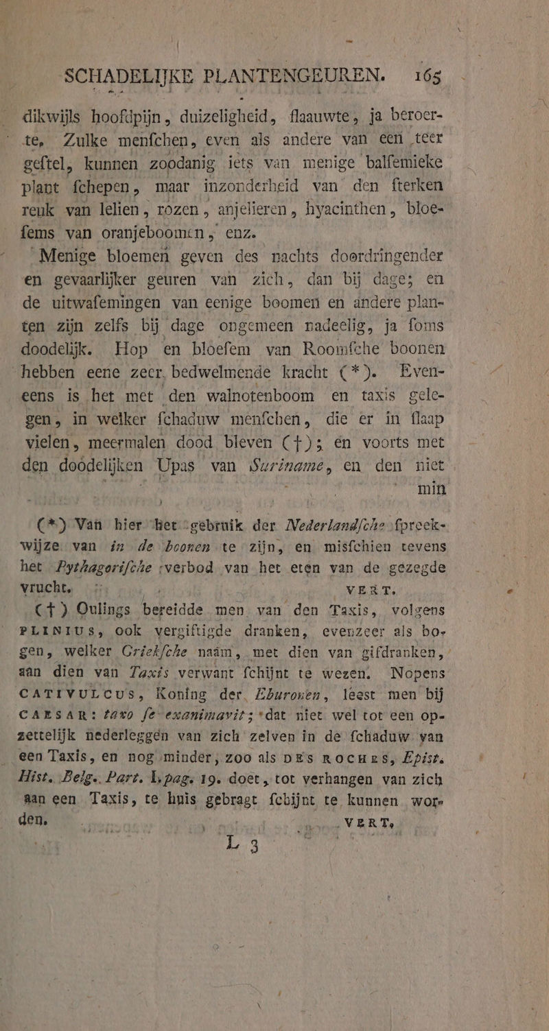 dikwijls hoofdpijn, duizeligheid, flaauwte, ja beroer- te, Zulke menfchen, even als andere van een teer geftel, kunnen zoodanig iets van menige balfemieke plant {chepen , maar inzon derheid van den fterken reuk van lelien, rozen , anjelieren, hyacinthen, bloe- fems van oranjeboomen , enz. Menige bloemen geven des nachts doordringender en gevaarlijker geuren van zich, dan bij dage; en de uitwafemingen van eenige boomen en andere plan- ten zijn zelfs bij dage ongemeen nadeelig, ja foms doodelijk. Hop en bloefem van Roomfche boonen hebben eene zeer, bedwelmende kracht (*). Even- eens is het met den walnotenboom en taxis gele- gen, in welker fchaduw menfchen, die er in flaap vielen, meermalen dood bleven (+)3 én voorts met den doodelijken Upas van Suriname, en den niet pia evin (*) Van hier “het “gebruik der Mederland/che fpreeck- wijze. van in de boonen te zijn, en misfchien tevens het Pythagorifche ‘verbod van het eten van de gezegde vrucht, : VERT, Ct ) Oulings ker ide men van den Taxis, volgens PLINIUS, ook vergiftigde dranken, evenzeer als bos gen, welker Griek/che naam, met dien van gifdranken, aan dien van Zaxis verwant fchijnt te wezen. Nopens CATIVULCUS, Koning der. Lburoven , leest men bij CAESAR: taxo fe-exanimavit; dat niet wel tot een op- zettelijk nederleggen van zich zelven in de fchaduw van een Taxis, en nog minder, zoo als DEs Rocnes, Epist. Hist, Belg. Part. li pag, 19. doet, tot verhangen van zich Aan een Taxis, te huis gebragt fchijnt te kunnen Wols den, Arets a VERT, : i si