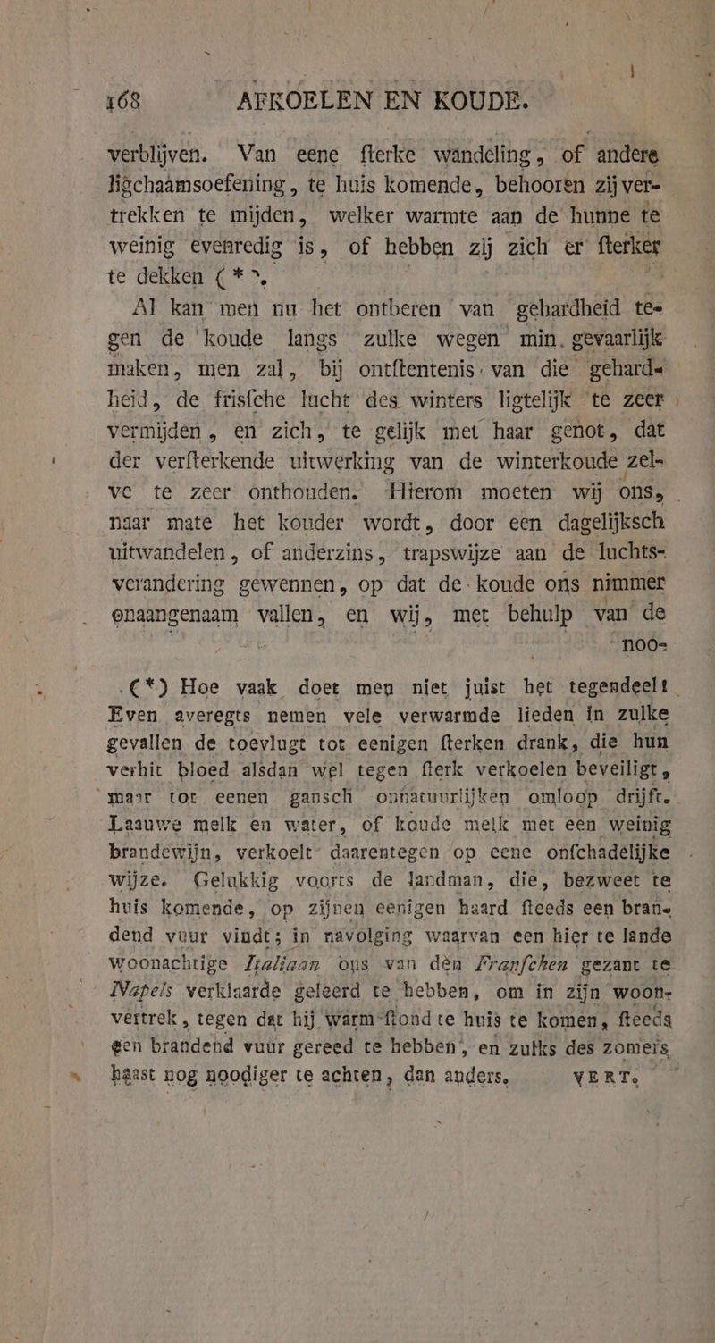 verblijven. Van eene fterke wandeling, of andere ligchaamsoefening , te huis komende, behooren zij ver. trekken te mijden, welker warmte aan de hunne te weinig evenredig is, of hebben zij zich er fterker te dekken (*&gt;. | Al kan men nu het ontberen van gehardheid te= gen de koude langs zulke wegen min. gevaarlijk maken, men zal, bij ontftentenis: van die geharde heid, de frisfche lucht des. winters ligtelijk te zeer vermijden , en zich, te gelijk met haar genot, dat der verfterkende uitwerking van de winterkoude zel _ naar mate het kouder wordt, door een dagelijksch uitwandelen, of anderzins, trapswijze aan de luchts- verandering gewennen, op dat de koude ons nimmer onaangenaam vallen, en wij, met behulp — van de | _n00- Even averegts nemen vele verwarmde lieden in zulke gevallen de toevlugt tot eenigen fterken drank, die hun verhit bloed alsdan wel tegen flerk verkoelen beveiligt, : mar tot eenen gansch onfiatuurlijken omloop drijft. Laauwe melk en water, of koude melk met een weinig brandewijn, verkoelt’ daarentegen op eene onfchadelijke wijze. Gelukkig voorts de landman, die, bezweet te huis komende, op zijnen eenigen haard fteeds een brane dend veur vindt; in navolging wagrvan een hier te lande woonachtige Jraliaan ous van den Franfchen gezant te Napels verkla zarde geleerd te hebben, om in zijn woon- vertrek ‚ tegen dat hij warm= ‘ftond te huis te komen, feeds gen brandend vuur gereed te hebben, en zulks des zomers, haast nog noodiger te achten, dan anders, VERTe