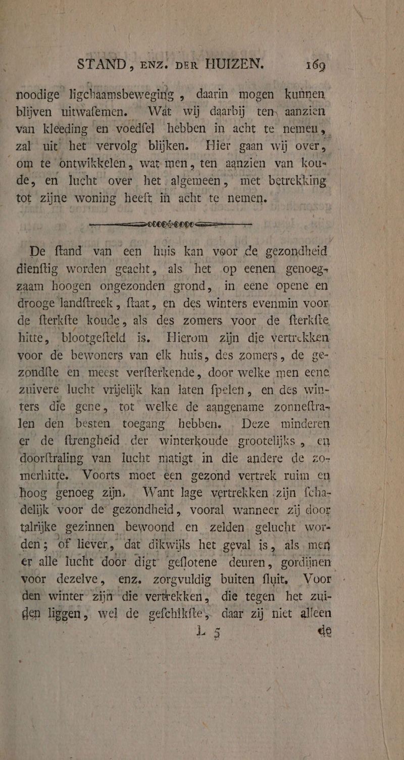 noodige ligchaamsbeweging , daarin mogen kuimen blijven uitwafemen. Wat wij daarbij ten, aanzien van kleeding en voedfel hebben in acht te nemeu 5, zal uit het vervolg blijken. Hier gaan wij over, om te ontwikkelen , wat men, ten aanzien van kous de, en lucht over het algemeen, met betrekking tot zijne woning heeft in acht te nemen. De ftand van een huis kan veor de gezondheid dienftig worden geacht, als het op eenen genoeg- zaam hoogen ongezonden grond, in eene opene en drooge landftreck „ flaat, en des winters evenmin voor de fterk{te koude, als des zomers voor de fterkíte hitte, ‘blootgefteld is. Hierom zijn die vertrekken voor de bewoners van elk huis, des zomers, de ge- zondite en meest verfterkende, door welke men eene zuivere lucht vrijelijk kan laten fpelen, en des win- ters die gene, tot welke de aangename zonneftra- len den besten toegang hebben. Deze minderen er de ftrengheid der winterkoude grootelijks , en doorftraling van lucht matigt in die andere de zo- merhitte. Voorts moet een gezond vertrek ruim en hoog genoeg zijn, Want lage vertrekken zijn fcha- delijk voor de gezondheid, vooral wanneer zij door talrijke gezinnen, bewoond en zelden. gelucht wor- den ; | of liever, dat dikwijls het geval is, als meg er alle lucht door digt geflotene deuren, gordijnen voor dezelve, enz, zorgvuldig buiten fluit, Voor den winter zijn die vertrekken, die tegen het zui- den ligg en, wel de gefehikite, daar zij niet alleen L 5 de