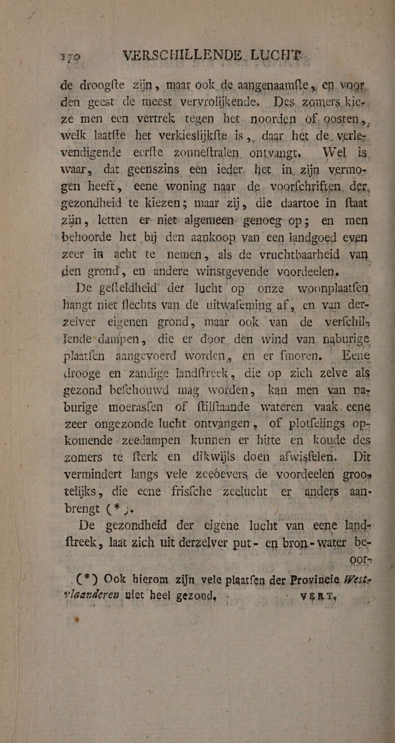 de droogfte zijn, maar ook de aangenaamfle,, en. vaar. waar, dat geenszins een ieder, het in, zijn vermo- zin, letten er niet algemeen. genoeg-op; en men behoorde het bij den aankoop van een landgoed even zeer in acht te nemen, als de vruchtbaarheid van den grond, en andere winstgevende voordeelen. De gefteldheid der. lucht op onze woonplaatfen hangt niet flechts van de uitwafeming af „ en van der- zelver eigenen grond, maar ook van de verfchil, Tende-dampen, die er door den wind van naburige plaatfen aangevoerd worden, en er fmoren, _ Eene drooge en zandige landftreek, die op zich zelve als gezond befchouwd mag worden, kan men van nar burige moerasfen of flilftaande wateren vaak. eene zeer ongezonde lucht ontvangen, of plotfelings op- komende -zeedampen kunnen er hitte en koude des zomers te fterk en dikwijls doen afwisfelen. Dit vermindert langs vele zeebevers de voordeelen groos telijks, die ecne frisfche zeelucht er Andels aan brengt (* &gt;. fireek, laat zich uit derzelver put- en bron, - water be- ey rss _C*) Ook hierom zijn vele plaatfen der Provincie Wests vlaanderen niet heel gezond, - … VERT,
