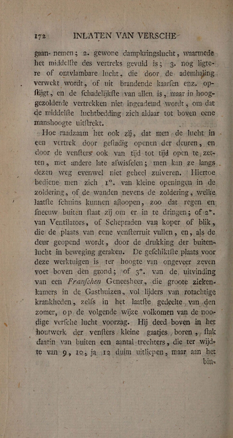 gaan- nemen 5 2. gewone dampkringslucht , waarmede het middelfte des vertreks gevuld is; 3. nog ligte- re of ontvlambare. lucht, die ‘door. de ademhaling, verwekt wordt, of uit brandende kaarfen enz. op- flijgt, en de fchadelijkfte ‚van allen. is, maar in hoog- gezolderde vertrekken niet, ingeademd ‘wordt ; om dat de middelfte luchtbedding: zich aldaar tot boven eene | manshoogte uitftrekt. | „Hoe raadzaam het ook zij, dat men- de lucht in … een vertrek door gefiadig openen der deuren, en door de venfters ook van tijd tot tijd open te; zet» ten, met andere late afwisfelen ; men kan ze langs dezen weg evenwel niet geheel zuiveren. Hiertoe bediene. men zich 1°. van kleine openingen in de zoldering, of de wanden nevens de zoldering ; welke. Jaat(te fchuins kunnen afloopen, zoo dat regen en; fneeuw buiten ftaat zij om erin te dringen; ofsa*, van Ventilators, of Schepraden van koper of blik, die: de ‚plaats van eene venfterruit vullen , en, als de deur geopend wordt, door de drukking der. buiten- lucht in beweging geraken. De gefchiktfte plaats voor deze werktuigen is ter hoogte van ongeveer zeven voet boven den grond; vof 3°. wan de, uitvinding van een franfchen Geneesheer, die groote zieken-_ kamers in de Gasthuizen, vol lijders van rotachtige krankheden, zelfs in het laatfte gedeelte, vanden zomer, op de volgende wijze volkomen van de noo- dige verfche lucht voorzag. Hij deed boven in het houtwerk der venfters. kleine gaatjes, boren „, ftak daarin. van buiten een aantal-trechters die ter wijde te van 9, Io, ja 12 duim WITTE Gi maar aan het + bins