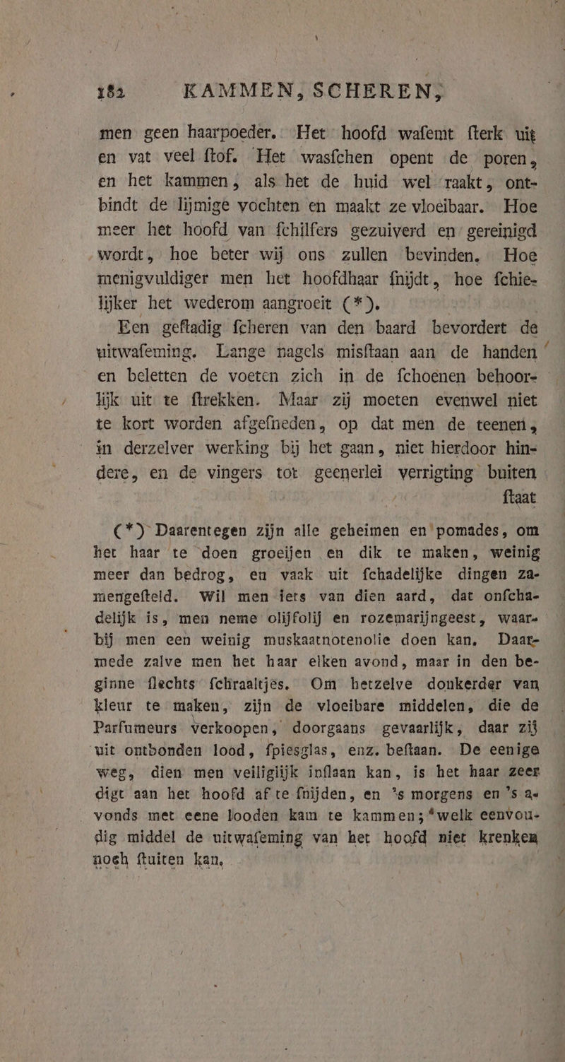 men geen haarpoeder, Het hoofd wafemt fterk uit en vat veel ftof. Het wasfchen opent de poren, en het kammen, als het de huid wel raakt, ont- bindt de lijmige vochten en maakt ze vloeibaar. Hoe meer het hoofd van fchilfers gezuiverd en” gereinigd wordt, hoe beter wij ons zullen bevinden. Hoe menigvuldiger men het hoofdhaar fnijdt, hoe fchie- lijker het wederom aangroeit (*), | Een geftadig fcheren van den baard bevordert de witwafeming. Lange nagels misftaan aan de handen ‘ en beletten de voeten zich in de fchoenen behoor- © lijk uit te ftrekken. Maar zij moeten evenwel niet te kort worden afgefneden, op dat men de teenen, in derzelver werking bij het gaan, niet hierdoor hin- dere, en de vingers tot geenerlei verrigting buiten ftaat C*) Daarentegen zijn alle geheimen en pomades, om het haar te doen groeijen en dik te maken, weinig meer dan bedrog, eu vaak uit fchadelijke dingen za- mengefteld. Wil men iets van dien aard, dat onfcha- delijk is, men neme olijfolij en rozemarijngeest, waar- bij men een weinig muskaatnotenolie doen kan, Daar- mede zalve men het haar elken avond, maar in den be- ginne flechts fchraaltjes. Om hetzelve donkerder van kleur te maken, zijn de vloeibare middelen, die de Parfumeurs verkoopen, doorgaans gevaarlijk, daar zij vit ontbonden lood, fpiesglas, enz. beftaan. De eenige weg, dien men veiligiijk inflaan kan, is het haar zeer digt aan het hoofd af te fnijden, en *s morgens en ’s ae vonds met eene looden kam te kammen;*welk eenvou- dig middel de uitwafeming van het hoofd niet krenken noch fluiten kan,