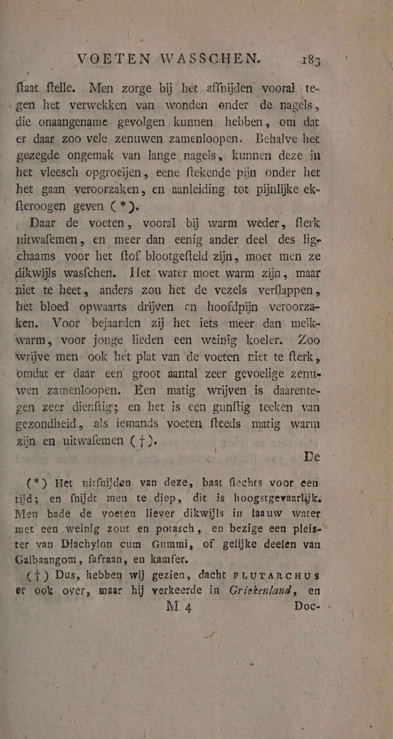 flaat ftelle. Men zorge bij het affnijden’ vooral te- ‚gen het verwekken van wonden ender de nagels, die onaangename gevolgen kunnen hebben, om dat er. daar zoo vele zenuwen zamenloopen. Behalve het gezegde ongemak van lange nagels, kunnen deze in het vleesch opgroeijen, eene ftekende pijn onder het het gaan veroorzaken, en aanleiding tot pijnlijke ek- fteroogen geven (*). ‚Daar de voeten, vooral bij warm weder, fterk nitwafemen, en meer dan eenig ander deel des lige chaams voor het ftof blootgefteld zijn, moet men ze dikwijls wasfchen, Het water moet warm zijn, maar niet te heet, anders zou het de vezels verflappen, het bloed opwaarts drijven cn hoofdpijn veroorza- ken. Voor bejaarden zij het iets- meer dan melk- warm, voor jonge lieden een weinig koeler. Zoo wrijve men- ook het plat van de voeten riet te fterk, omdat er daar een groot aantal zeer gevoelige zenue wen zamenloopen. Een matig wrijven is daarente- gen zeer dienftigs en het is een gunftig tecken van gezondheid, als iemands voeten fteeds matig warm zijn en uitwafemen (}). + ae ; | | De (*) Het uitfnijden van deze, baat flechts voor een tijd; en fnijdt men te diep, dit is hoogstgevaarlijk. Men bade de voeten liever dikwijls in laauw water met een weinig zout en potasch, en bezige een pleis- ter van Diachylon cum Gummi, of gelijke deelen van Galbaangom, fafraan, en kamfer, (1) Dus, hebben wij gezien, dacht PuurTARCHUS er ook over, maar hij verkeerde in Griekenland, en M 4 Doc-