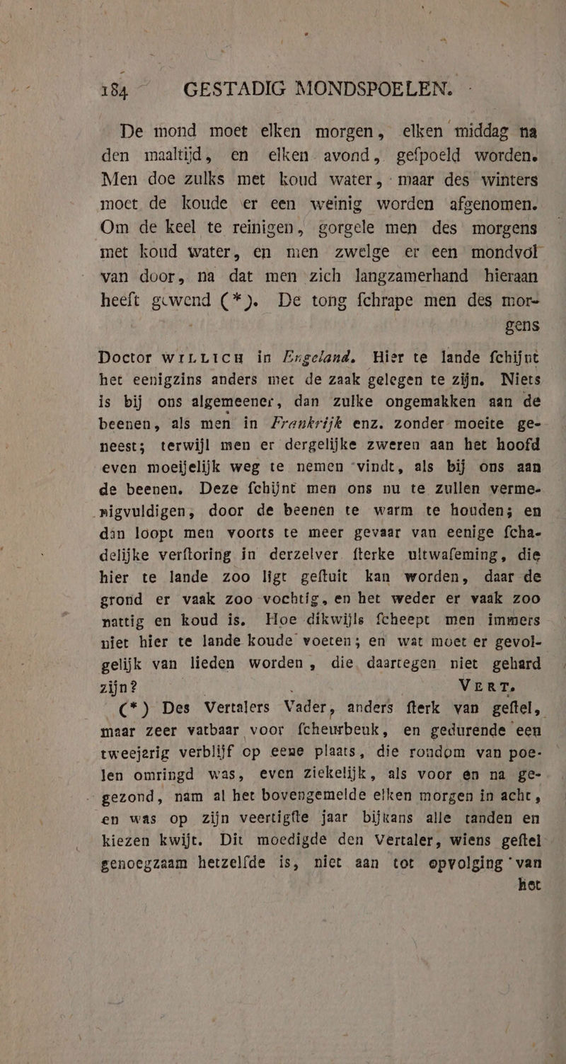 - 184 GESTADIG MONDSPOELEN. De mond moet elken morgen, elken middag na den maaltijd, en elken avond, gefpoeld worden. Men doe zulks met koud water, maar des winters moet de koude ‘er een weinig worden afgenomen. Om de keel te reinigen, gorgele men des morgens met koud water, en men zwelge er een mondvol van door, na dat men zich langzamerhand hieraan heeft ijn (*). De tong fchrape men des mor- gens Doctor wrLuicu in Engeland, Hier te lande fchijut het eenigzins anders met de zaak gelegen te zijn. Niets is bij ons algemeener, dan zulke ongemakken aan de beenen, als men in Frankrijk enz. zonder moeite ge- neest; terwijl men er dergelijke zweren aan het hoofd even moeijelijk weg te nemen ‘vindt, als bij ons aan de beenen. Deze fchijnt men ons nu te zullen verme- nigvuldigen, door de beenen te warm te houden; en din loopt men voorts te meer gevaar van eenige fcha- delijke verftoring in derzelver fterke ultwafeming, die hier te lande zoo ligt geftuit kan worden, daar de grond er vaak zoo vochtig, en het weder er vaak zoo pattig en koud is, Hoe dikwijls fcheept men immers niet hier te lande koude voeten; en wat moet er gevol- gelijk van lieden worden, die daartegen niet gehard zijn? VERT. (*) Des Vertalers Vader, anders fterk van geftel, maar zeer vatbaar voor fcheurbeuk, en gedurende een tweejarig verblijf op eene plaats, die rondom van poe- len omringd was, even ziekelijk, als voor en na ge- gezond, nam al het bovengemelde elken morgen in acht, en was op zijn veertigfte jaar bijxans alle tanden en kiezen kwijt. Dit moedigde den Vertaler, wiens geftel genoegzaam hetzelfde is, niet aan tot opvolging ‘van het