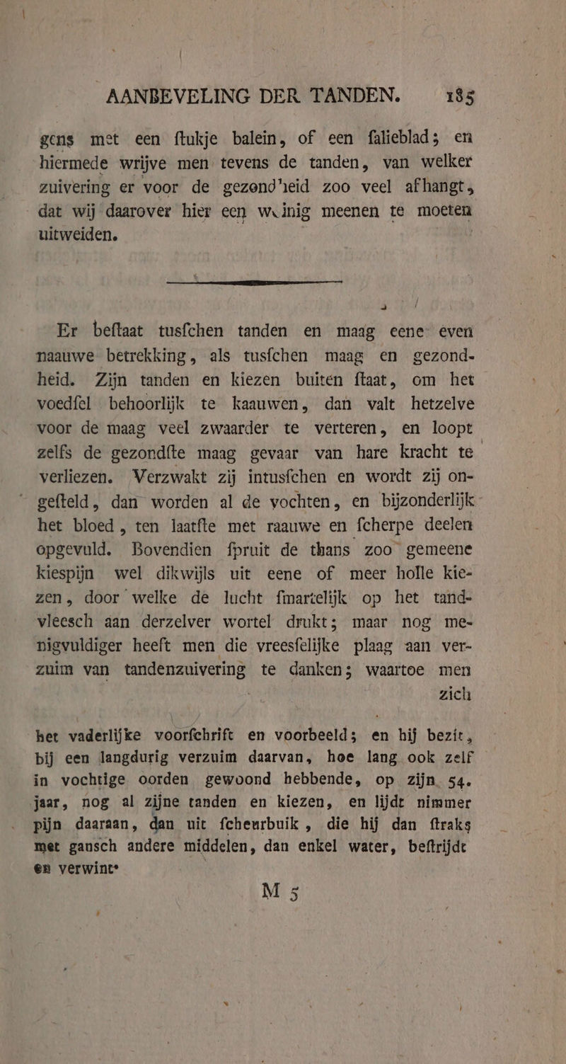 Î AANBEVELING DER TANDEN. _ 185 gens met een ftukje balein, of een falieblad 3 en hiermede wrijve men tevens de tanden, van welker zuivering er voor de gezondheid zoo veel afhangt; dat wij daarover hier een w inig meenen te moeten uitweiden. | = Er beftaat tusfchen tanden en maag eene even naauwe betrekking, als tusfchen maag en gezond. heid. Zijn tanden en kiezen buiten ftaat, om het — voedfel behoorlijk te kaauwen, dan valt hetzelve voor de maag veel zwaarder te verteren, en loopt zelfs de gezondfte maag gevaar van hare kracht te verliezen. Verzwakt zij intusfchen en wordt zij on- gefteld, dan worden al de vochten, en bijzonderlijk het bloed , ten laatfte met raauwe en fcherpe deelen opgevuld. Bovendien fpruit de thans zoo gemeene kiespijn wel dikwijls uit eene of meer holle kie- zen, door welke de lucht fmartelijk op het tand- vleesch aan derzelver wortel drukt; maar nog me- nigvuldiger heeft men die vreesfelijke plaag aan ver- zuim van tandenzuivering te danken; waartoe men | zich het vaderlijke voorfchrift en voorbeeld; en hij bezit, bij een langdurig verzuim daarvan, hoe lang ook zelf in vochtige oorden gewoond hebbende, op zijn. 54. jaar, nog al zijne tanden en kiezen, en lijdt nimmer pijn daaraan, dan uit fcheurbuik , die hij dan ftraks met gansch andere middelen, dan enkel water, beftrijde en verwint* .