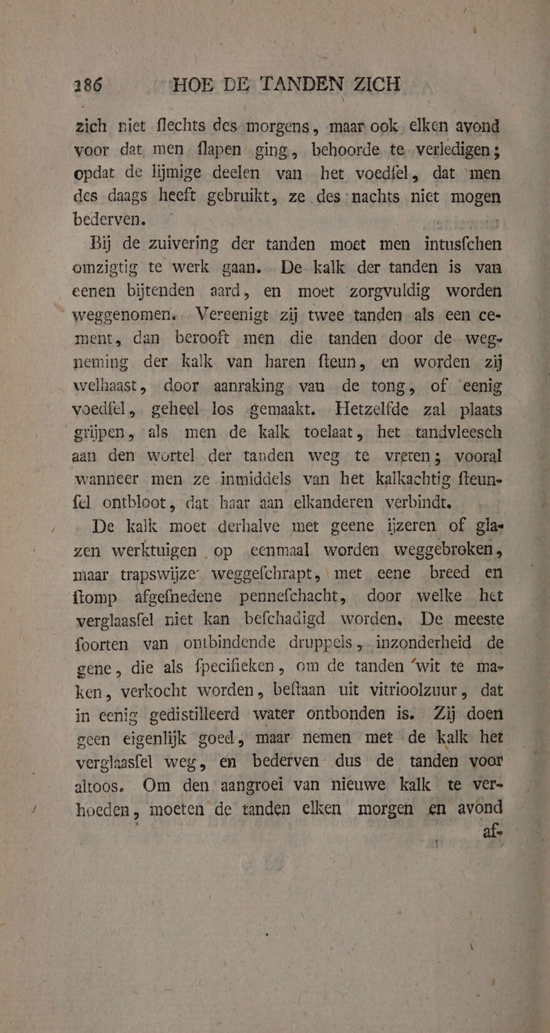 zich niet flechts des-morgens , maar ook. elken avond voor dat, men flapen ging, behoorde te. verledigen 3 opdat de lijmige deelen van het voedfel, dat men des daags heeft gebruikt, ze des:nachts niet mogen bederven. | By de zuivering der tanden moet men intusfchen omzigtig te werk gaan. De kalk der tanden is van eenen bijtenden aard, en moet zorgvuldig worden weggenomen. Vereenigt zij twee tanden als een ce- ment, dan berooft men die tanden door de. weg» neming der kalk van haren fteun, en worden zij welhaast, door aanraking. van de tong, of ‘eenig voedfel, geheel los gemaakt. Hetzelfde zal plaats grijpen, als men de kalk toelaat, het tandvleesch aan den wortel der tanden weg te vreten; vooral wanneer men ze inmiddels van het kalkachtig fteun- fel ontbloot, dat haar aan elkanderen verbindt. De kalk moet derhalve met geene ijzeren of glas zen werktuigen op eenmaal worden weggebroken, maar trapswijze weggefchrapt, met eene breed en {romp afgefnedene pennefchacht, door welke het verglaasfel niet kan befchadigd worden, De meeste foorten van ontbindende druppels, inzonderheid de gene, die als fpecifieken, cm de tanden ‘wit te ma- ken, verkocht worden, beftaan uit vitrioolzuur, dat in eenig gedistilleerd water ontbonden is. Zij doen geen eigenlijk goed, maar nemen met de kalk het verglaasfel weg, en bederven dus de tanden voor altoos. Om den aangroei van nieuwe kalk te vers hoeden, moeten de tanden elken morgen en avond “af. Y