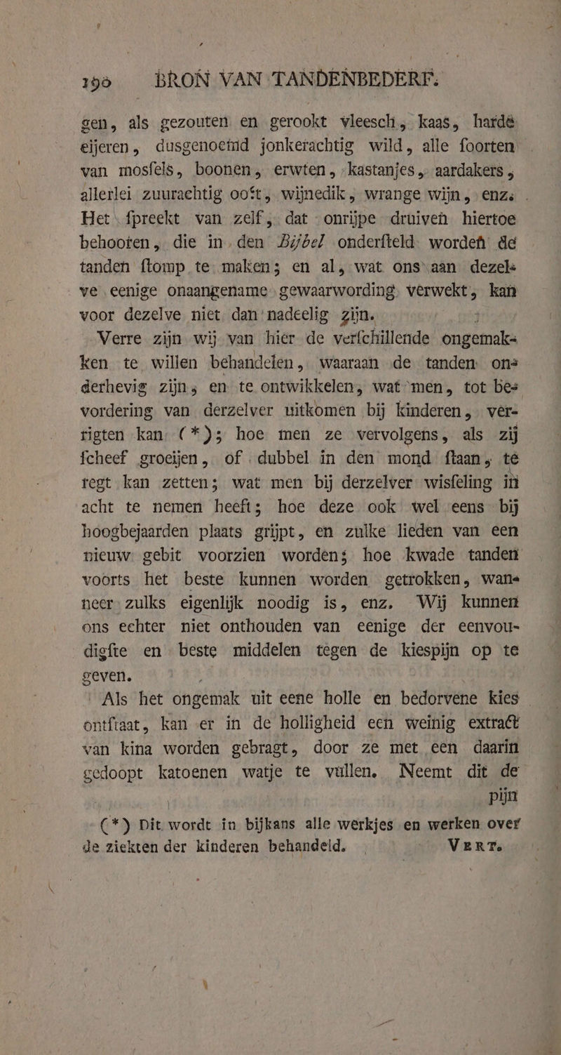 gen, als gezouten en gerookt vleesch, kaas, hardé eijeren, dusgenoeind jonkerachtig wild, alle foorten van mosfels, boonen, erwten, „kastanjes „ aardakers , allerlei zuurachtig ooft, wijnedik, wrange wijn, enz. . Het \ fpreekt van zelf, dat «onrijpe druiven hiertoe behooren, die in. den Bijbel onderfteld. worde de tanden ftomp te maken; en al, wat onsaan dezels ve eenige onaangename gewaarwording. verwekt, kan voor dezelve niet dan’ nadeelig zijn. Verre zijn wij van hier de ver{chillende ongemak ken te willen behandelen, waaraan de tanden ons derhevig zijns en te ontwikkelen, waf “men, tot bes vordering van derzelver uitkomen bij kinderen, vêr= rigten kan (*)3 hoe men ze vervolgens, als zij fcheef groeijen, of dubbel in den mond ftaan te regt kan zetten; wat men bij derzelver wisfeling in acht te nemen heeft; hoe deze ook wel eens bij hoogbejaarden plaats grijpt, en zulke lieden van een nieuw. gebit voorzien worden; hoe kwade tanden voorts het beste kunnen worden getrokken, wane neer: zulks eigenlijk noodig is, enz, Wij kunnen ons echter niet onthouden van eenige der eenvou- digfte en beste middelen tegen de kiespijn op te geven. ‚Als het ongetiak uit eene holle en bedorvene kies ontftaat, kan er in de holligheid een weinig extract van kina worden gebragt, door ze met een daarin gedoopt katoenen watje te vullen, Neemt dit de | pijn (*) Dit wordt in bijkans alle werkjes en werken over de ziekten der kinderen behandeld. _ _ VERT.