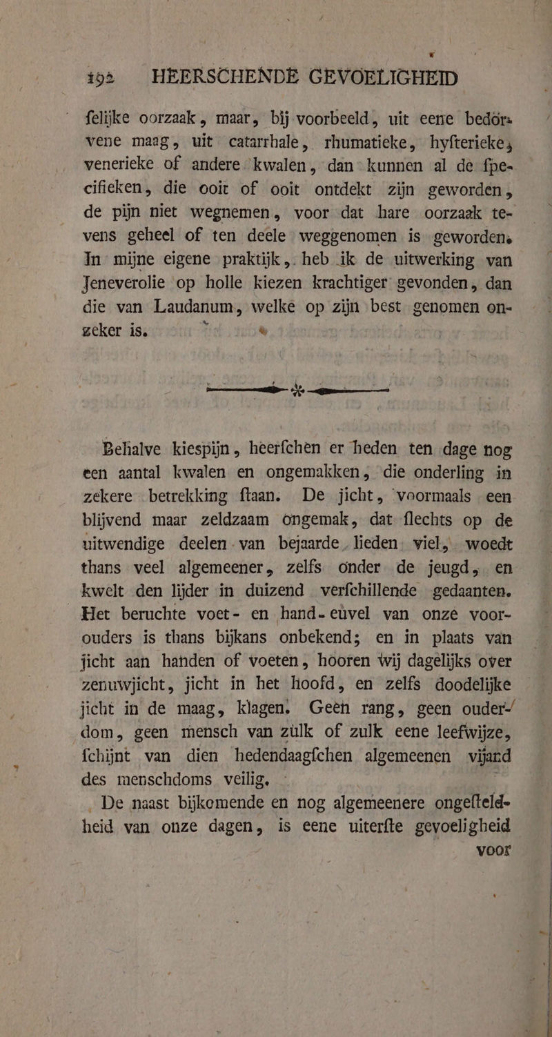 felijke oorzaak , maar, bij voorbeeld, uit eene bedör: vene mag, uit catarrhale, rhumatieke, hyftericke, venerieke of andere kwalen, dan kunnen al de fpe- cifieken, die ooit of ooit ontdekt zijn geworden, de pijn niet wegnemen, voor dat hare oorzaak te- vens geheel of ten deele weggenomen is geworden. In mijne eigene praktijk, heb ik de uitwerking van Jeneverolie op holle kiezen krachtiger gevonden, dan die van Laudanum, welke op zijn best genomen on- zeker is. f ® = . cd We . A J Behalve kiespijn, heerfchen er heden ten dage nog een aantal kwalen en ongemakken, die onderling in zekere betrekking ftaan. De jicht, voormaals een blijvend maar zeldzaam Ongemak, dat flechts op de uitwendige deelen-van bejaarde. lieden: viel, woedt thans veel algemeener, zelfs onder de jeugd, en kwelt den lijder in duizend verfchillende gedaanten. Het beruchte voet- en hand-etvel van onze voor- ouders is thans bijkans onbekend; en in plaats van jicht aan handen of voeten, hooren wij dagelijks over zenuwjicht, jicht in het hoofd, en zelfs doodelijke jicht in de maag, klagen. Geen rang, geen ouder-/ dom, geen mensch van zülk of zulk eene leefwijze, fchijnt van dien hedendaagfchen algemeenen vijwd des menschdoms veilig, De naast bijkemende en nog algemeenere ongelfteld- heid van onze dagen, is eene uiterfte gevoeligheid voor