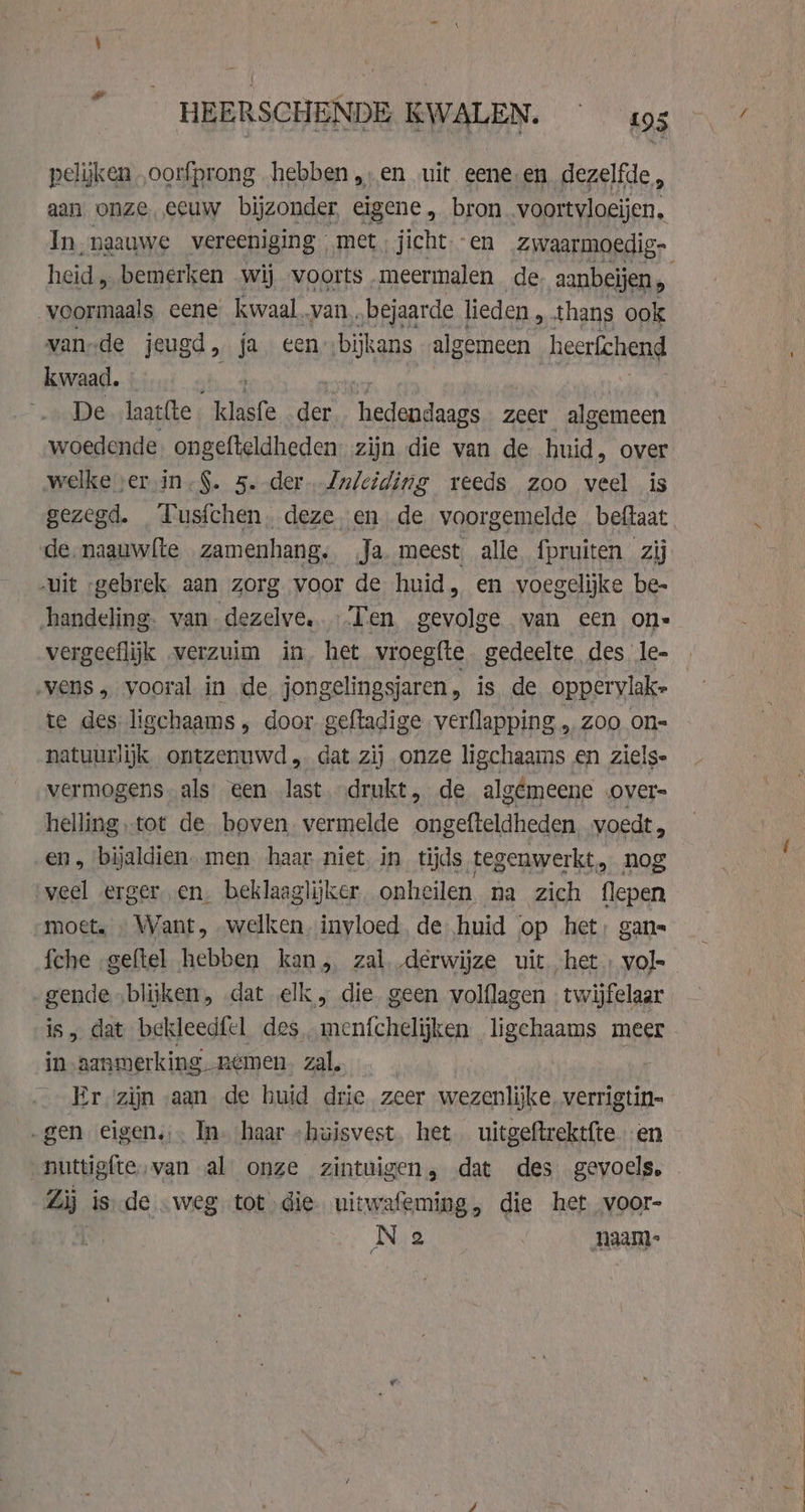 HEERSCHENDE KWALEN. «95 pelijken ,oorfprong hebben „‚en uit eene‚en dezelfde, aan. onze, eeuw bijzonder, eigene , bron voortvloeijen, heid, bemerken wij voorts meermalen de. aanbeljen , voormaals eene kwaal.van..bejaarde lieden, thans ook vande jeugd, ja een bijkans algemeen heerfchend kwaad. De laattte klasfe “ne hedensaegs zeer algemeen woedende ongefteldheden zijn die van de huid, over welke ser in.$. 5.-der. Zulciding reeds zoo veel is gezegd. Tusfchen. deze, en de voorgemelde beftaat de, naauwfte zamenhang, Ja. meest alle fpruiten zij „uit „gebrek. aan zorg. voor de huid, en voegelijke be- handeling. van dezelve.. Ten gevolge van een ons vergeeflijk verzuim in, het vroegte. gedeelte des le- ‚vens „ vooral in de jongelingsjaren, is de oppervlak- te des ligchaams, door geftadige verflapping , Zoo on= natuurlijk ontzenuwd „dat zij onze ligchaams en ziels- vermogens. als een last. drukt, de algémeene over- helling tot de boven. vermelde ongefteldheden voedt, en, bijaldien. men haar. niet in tijds tegenwerkt, nog ‘veel ergeren. beklaaglijker onheilen na zich flepen „moet. . Want, „welken invloed. de huid op het: gan fche geftel hebben kan, zal derwijze uit het: vol- gende „blijken, dat elk, die geen volflagen twijfelaar in aanmerking Remen zal. ' Er zijn aan de huid drie zeer wezenlijke verrigtin= „gen eigen, In. haar “huisvest het uitgeftrektfte en nuttigfte,van al onze zintuigen, dat des gevoels, Zi is. de „weg tot die uitwafeming, die het voor- Nig naamt- '