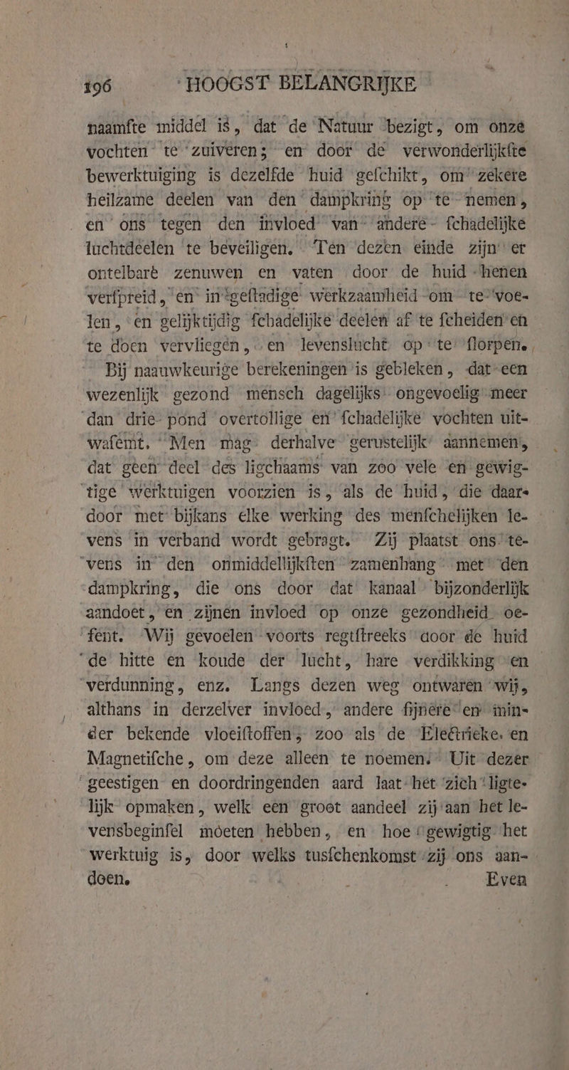 naamfte middel is, dat de Natuur ‘bezigt, om onze vochten” te “zuiveren; en door de verwonderlijkfte bewerktuiging is dezelfde huid gefchikt, om zekere heilzame deelen van den dampkring op ‘te nemen, en ‘ons tegen den invloed’ van’ ‘andere - fchadelijke luchtdeelen ‘te beveiligen. ‘Ten dezen einde zijner ontelbare zenuwen en vaten door de huid -henen verfpreid, en” in ‘geftadige werkzaamheid ~om - te-‘voe- len, en gelijkt dig fchadelijke declen af te feheiden’ enh te doen vervlicgén,.en levenslucht opte: florpene, Bij naauwkeurige berekeningen is gebleken , dateen wezenlijk gezond mensch dagelijks: ongevoelig meer ‘dan drie- pond overtollige en’ fchadelijke vochten uit- wafemt, “Men mag derhalve gerustelijk’ aannemen, dat geen deel des ligchaams van zoo vele en gewig- ‘tige werktuigen voorzien is, als de huid, die daars door met: bijkans elke werking des menfchelijken 1e- vens in verband wordt gebragt. Zij plaatst ons. té- ‘vens in den onmiddellijkften zamenhang met’ ‘den dampkring, die ons door dat kanaal bijzonderlijk aandoet , én zijnen invloed op onze gezondheid oe- fent. ‘Wij gevoelen voorts regtftreeks aoor de huid “de hitte en koude der lucht, hare verdikking ven — verdunning, enz. Langs dezen weg ontwaren “wij, althans in derzelver invloed, andere fijnere” en imin- der bekende vloeiftoffen; zoo als de Ele@tieke. en Magnetifche , om deze alleen te noemen. Uit dezer “geestigen en doordringenden aard laat-het ‘zich “ligte- lijk opmaken, welk: een groet aandeel zij'aan het le- vensbeginfel moeten hebben, en hoe gewigtig het werktuig is, door welks tusfchenkomst “zij ons aan- doen. | ‚Even