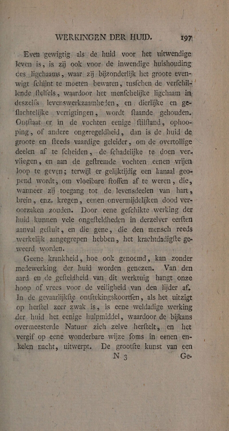 Even ‘gewigtig. als de huid voor het uitwendige leven is, is zij ook voor de inwendige huishouding ces ligchaams, waar zij bijzonderlijk het groote even- wigt fchijnt te moeten bewaren, tusfchen de verfchil- lende ‚(telfels , waardoor het menfchelijke ligchaam in, deszelis. levenswerkzaamheden, en; dierlijke en ge- ‘flachtelijke verrigtingen, wordt ftaande gehouden. ping, of andere ongeregeldheid, dan is de. huid de groote: en fleeds vaardige geleider, om de overtollige deelen af te fcheiden , .de fchadelijke te doen ver. vliegen , en aan de geftremde- vochten eenen vrijen loop. te geven; terwijl er gelijktijdig een kanaal geo- pend wordt, om vloeibare ftoffen af te weren, die, wanneer. zij toegang tot de. levensdeelen “van. hart brein , enz. kregen, eenen onvermijdelijken dood vers oorzaken zouden. Door. eene gefchikte werking der huid kunnen vele ongefteldheden in derzelver eerften aanval gefluit, en die) gene, die den mensch reeds werkelijk aangegrepen hebben, het krachtdadigfte ge- weerd worden. Geene krankheid , hoe ise genoemd, kan Bonde medewerking der huid worden genezen. Van’ den aard en de gefteldheid. van, dit werktuig hangt onze hoop of vrees voor de veiligheid van den lijder af, In. de gevaarlijkfte ontftekingskoortfen „ als het uitzigt op herftel zeer zwak is, is eene weldadige werking er. huid het eenige hulpmiddel, waardoor, de bijkans overmeesterde Natuur zich zelve -herftelt, en het vergif op eene wonderbare wijze foms in eenen en- „kelen nacht, uitwerpt. De grootfte kunst van een N 3 | Ge Gen