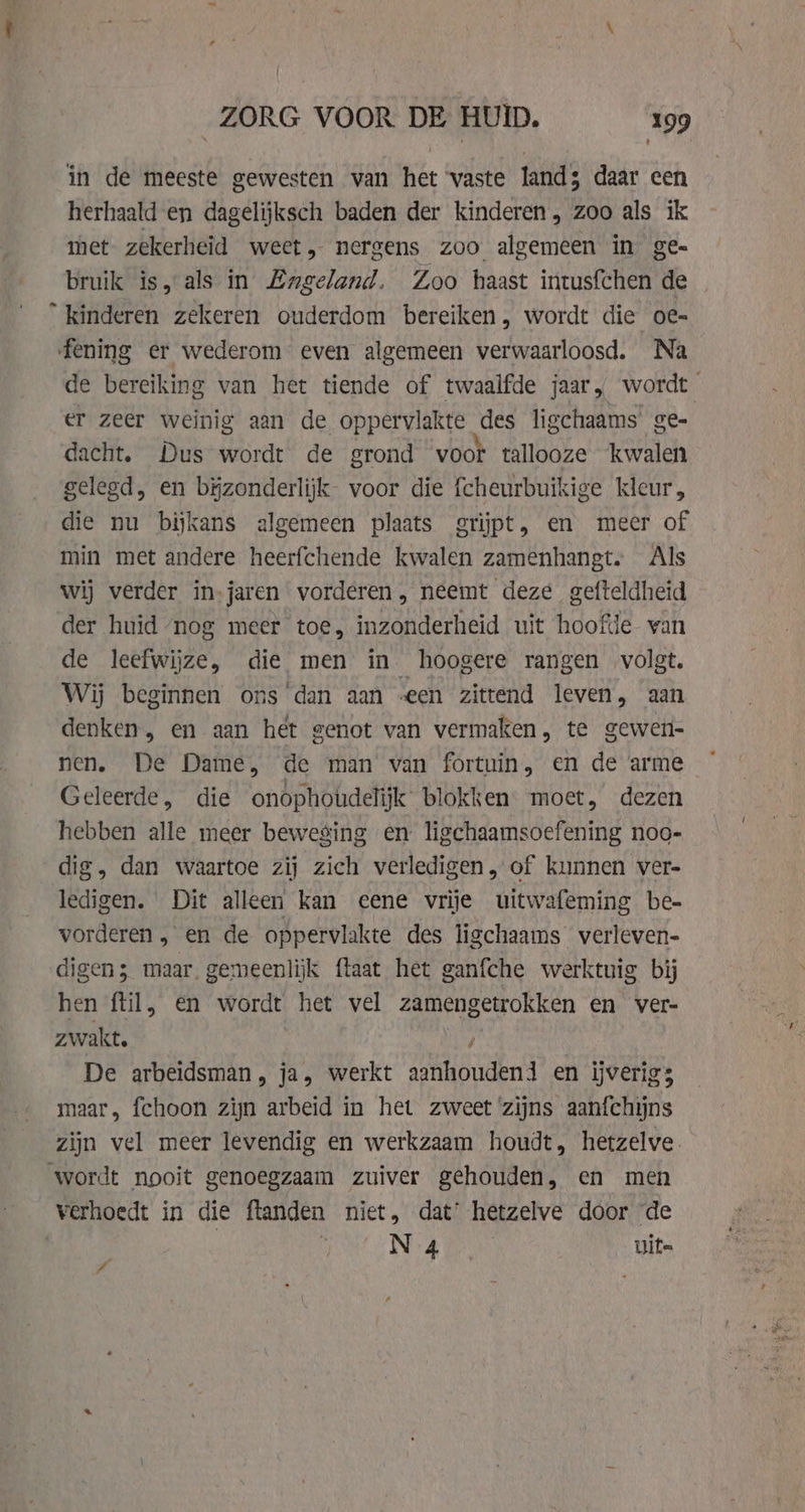 _ pi 5 ZORG VOOR DE HUID. 199 t in de meeste gewesten van het vaste lands daar een herhaald en dagelijksch baden der kinderen, zoo als ik met zekerheid weet, nergens zoo algemeen in ge= bruik is, als in Engeland. Zoo haast intusfchen de ° kinderen zekeren ouderdom bereiken, wordt die oe- fening er wederom even algemeen verwaarloosd. Na de bereiking van het tiende of twaalfde jaar, wordt er zeer weinig aan de oppervlakte des ligchaams ge- dacht. Dus wordt de grond voor tallooze kwalen gelegd, en bĳzonderlijk- voor die fcheurbuikige kleur, die nu bijkans algemeen plaats grijpt, en meer of min met andere heerfchende kwalen zamenhangt. Als wij verder in-jaren vorderen, neemt deze gefteldheid der huid nog meer toe, inzonderheid uit hoofde van de leefwijze, die men in hoogere rangen volgt. Wij beginnen ons ‘dan aan «een zittend leven, aan denken, en aan het genot van vermaken, te gewen- nen. De Dame, de man van fortuin, en de arme Geleerde, die onophoudelijk blokken. moet, dezen hebben alle meer beweging en ligchaamsoefening noo- dig, dan waartoe zij zich verledigen, of kunnen ver- ledigen. Dit alleen kan eene vrije uitwafeming be- vorderen , en de oppervlakte des ligchaams verleven- digen; maar, gemeenlijk ftaat het ganfche werktuig bij hen ftil, en wordt het vel zamengetrokken en ver- zwakt. / De arbeidsman, ja, werkt aanhoudend en ijverig; maar, fchoon zijn arbeid in het zweet zijns aanfchijns zijn vel meer levendig en werkzaam houdt, hetzelve. wordt nooit genoegzaam zuiver gehouden, en men verhoedt in die ftanden niet, dat’ hetzelve door ‘de | N 4 its