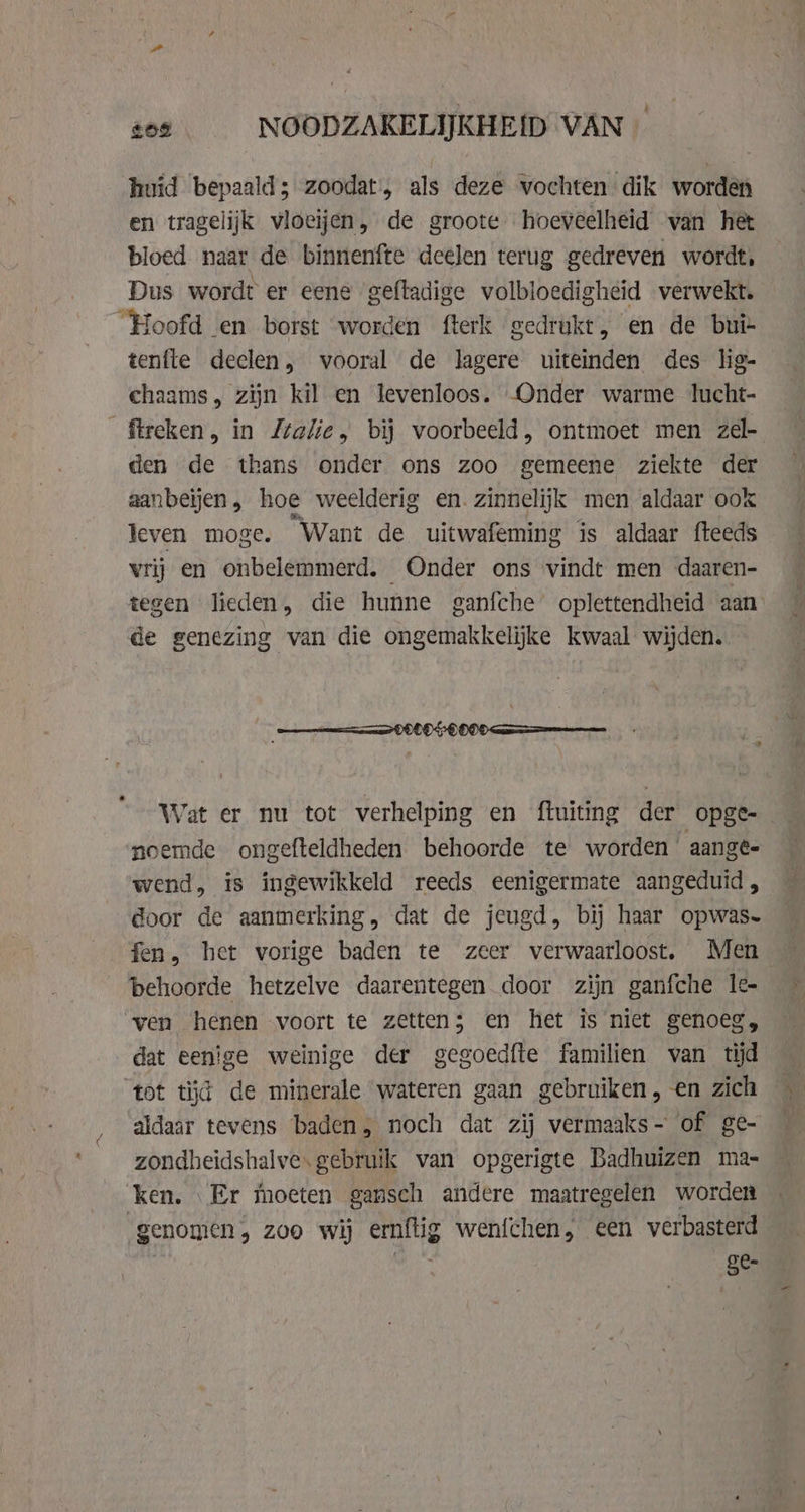 209 NOODZAKELIJKHEID VAN huid bepaald; zoodat, als deze vochten dik worden en tragelijk vloeijen, de groote hoeveelheid van het bloed naar de binnenfte deelen terug gedreven wordt, Dus wordt er eene gefladige volbloedigheid verwekt. tenfle deelen, vooral de lagere uiteinden des lig- chaams, zijn kil en levenloos. Onder warme lucht- den de thans onder ons zoo gemeene ziekte der aanbeljen, hoe weelderig en. zinnelijk men aldaar ook leven moge. Want de uitwafeming is aldaar fteeds vrij en onbelemmerd, Onder ons vindt men daaren- tegen lieden, die hunne ganfche oplettendheid aan de genezing van die ongemakkelijke kwaal wijden. Wat er nu tot verhelping en ftuiting der opge-_ noemde ongefteldheden behoorde te worden aange wend, is ingewikkeld reeds eenigermate aangeduid, door de aanmerking, dat de jeugd, bij haar opwas- fen, het vorige baden te zeer verwaarloost. Men behoorde hetzelve daarentegen door zijn ganfche le- dat eenige weinige der gegoedfte familien van tijd tot tijd de minerale wateren gaan gebruiken, en zich aldaar tevens baden; noch dat zij vermaaks- of ge- zondheidshalve. gebruik van opgerigte Badhuizen ma- ken. Er moeten gansch andere maatregelen worden genomen, 200 wij erg wen{chen, een verbasterd Ste