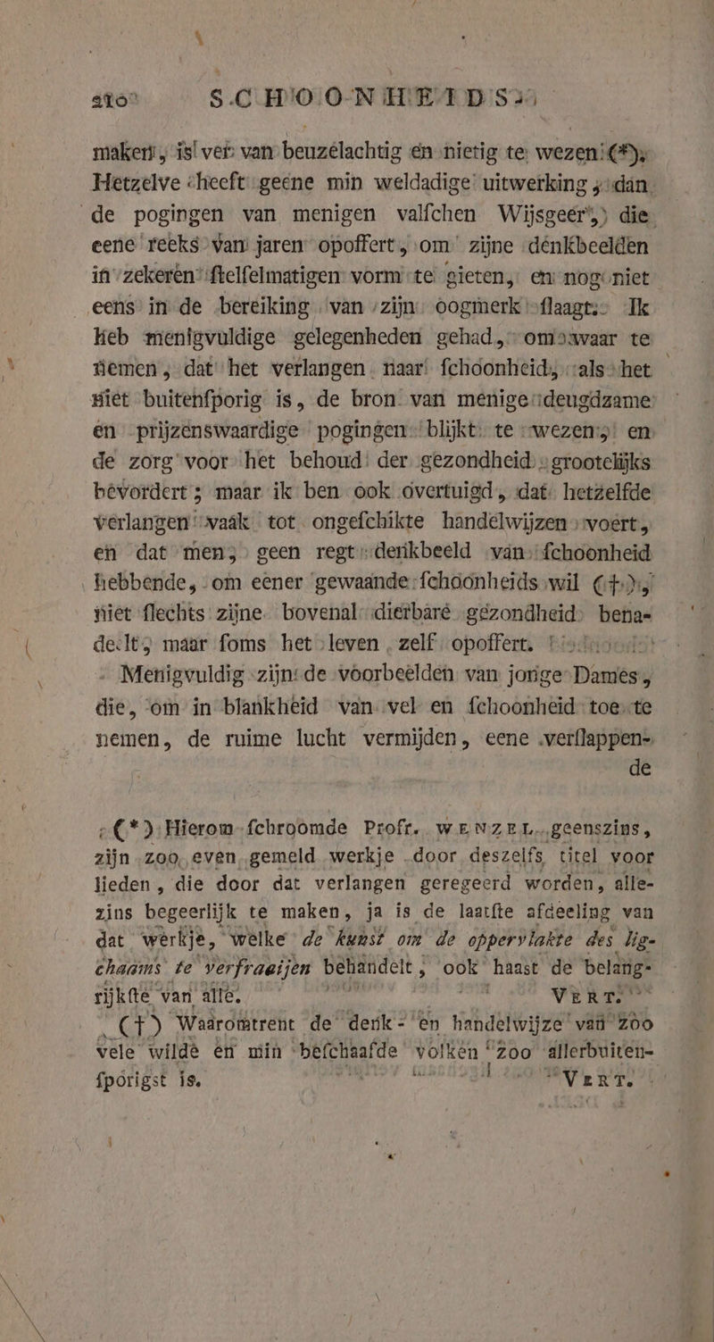 aio SC HOON HETD Si makers, is! ver: van beuzélachtig én nietig te wezen: Cy, Hetzelve cheeft geene min weldadige’ uitwerking zydán. de pogingen van menigen valfchen Wijsgeeér’,) die eene reeks van jaren opoffert, om zijne dénkbeelden in zekeren? ftelfelmatigen- vorm te gieten, en nogoniet eens’ in de bereiking van zijn: oogmerk »flaagts” Ik keb menigvuldige gelegenheden gehad, omoavaar te demen ; dat het verlangen. naar: fchoonheid, als» het giet buitenfporig is, de bron. van menigeideugdzame en prijzenswaardige pogingen ‘blijkt. te “wezen: en de zorg’ voorhet behoud: der „gezondheid » grootelijks bevordert ; maar ik ben ook overtuigd, dat hetzelfde verlangen ‘»vaâk tot. ongefchikte handelwijzen voert, en dat mens’ geen regtderikbeeld van, fchoonheid hebbende, om eener gewaande :{choonheids wil Cf) iet flechts zijne. bovenal: dietbaré. „gezondheid, benas deelt; maar foms het leven, zelf opoffert, tion Menigvuldig «zijn: de voorbeelden van jorge Dames, die, ‘om in blankheid van. vel en fchoonheid- toe te nemen, de ruime lucht vermijden, eene .verflappen- de ¢ €*) Hierom fchroomde Proft, WENZEL geenszins, zijn „zoo, even, gemeld werkje „door deszelfs titel voor lieden , die door dat verlangen geregeerd worden, alle- zins begeerlijk te maken , ja is de laatfte afdeeling van dat. werkje, “welke de kunst om de oppervlakte des lige chaams te verfraeijen behandelt, ook haast de belang: rijkfte van, alle, mA VERT.’ as) “Waaromtrent de denk =’ en handelwijze ‘vail Zoo vele wilde en min ~be(chealde ™ vol ken “Zoo POPE, fpörigst is. agi mVERT.