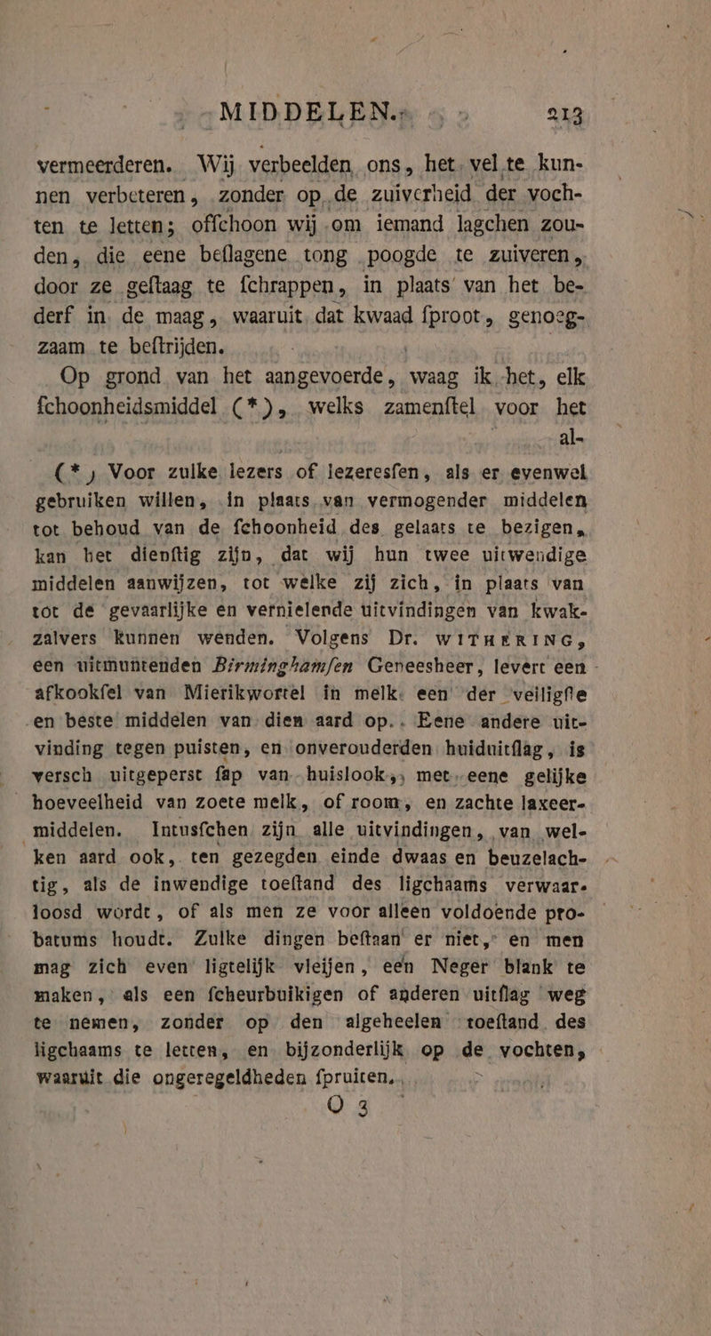 vermeerderen. Wij verbeelden ons, het, vel te kun- nen verbeteren , . zonder opde zuiverheid der voch- ten te letten; offchoon wij om iemand lagchen zou- den, die eene beflagene tong poogde te zuiveren, door ze geftaag te {chrappen , in plaats’ van het be- derf in. de maag , waaruit dat kwaad {proot, genoege. zaam te beftrijden. Op grond van het sepa waag ik -het, elk fchoonheidsmiddel (*), welks zamenftel voor het | al- (* ) Voor zulke lezers of lezeresfen, als er evenwel gebruiken willen, ín plaats van vermogender middelen tot behoud van de fchoonheid des gelaats te bezigen, kan het dienftig zijn, dat wij hun twee uitwendige middelen aanwijzen, tot welke zij zich, in plaats van tot de gevaarlijke en vernielende uitvindingen van kwak- zalvers kunnen wenden. Volgens Dr. WITHERING, een uitmuntenden Birminghamfen Geneesheer, levert een - afkookfel van Mierikwortel in melk. een der veiligfe -en beste middelen van diem aard op.. Eene andere uit- vinding tegen puisten, en onverouderden huiduitflag, is versch uitgeperst fap van huislook,, met eene gelijke _ hoeveelheid van zoete melk, of room, en zachte laxeer- middelen. Intusfchen zijn alle uitvindingen, van wel- ken aard ook, ten gezegden einde dwaas en beuzelach- tig, als de inwendige toeftand des ligchaams verwaar- loosd wordt, of als men ze voor alleen voldoende pro- batums houdt. Zulke dingen beftaan' er niet,” en men mag zich even ligtelijk vleijen, een Neger blank te maken, als een fcheurbuikigen of anderen uitflag weg te nemen, zonder op den algeheelen toeftand des ligchaams te letten, en bijzonderlijk op ae hist cds waarwit die ongeregeldheden fpruiten.., Cg