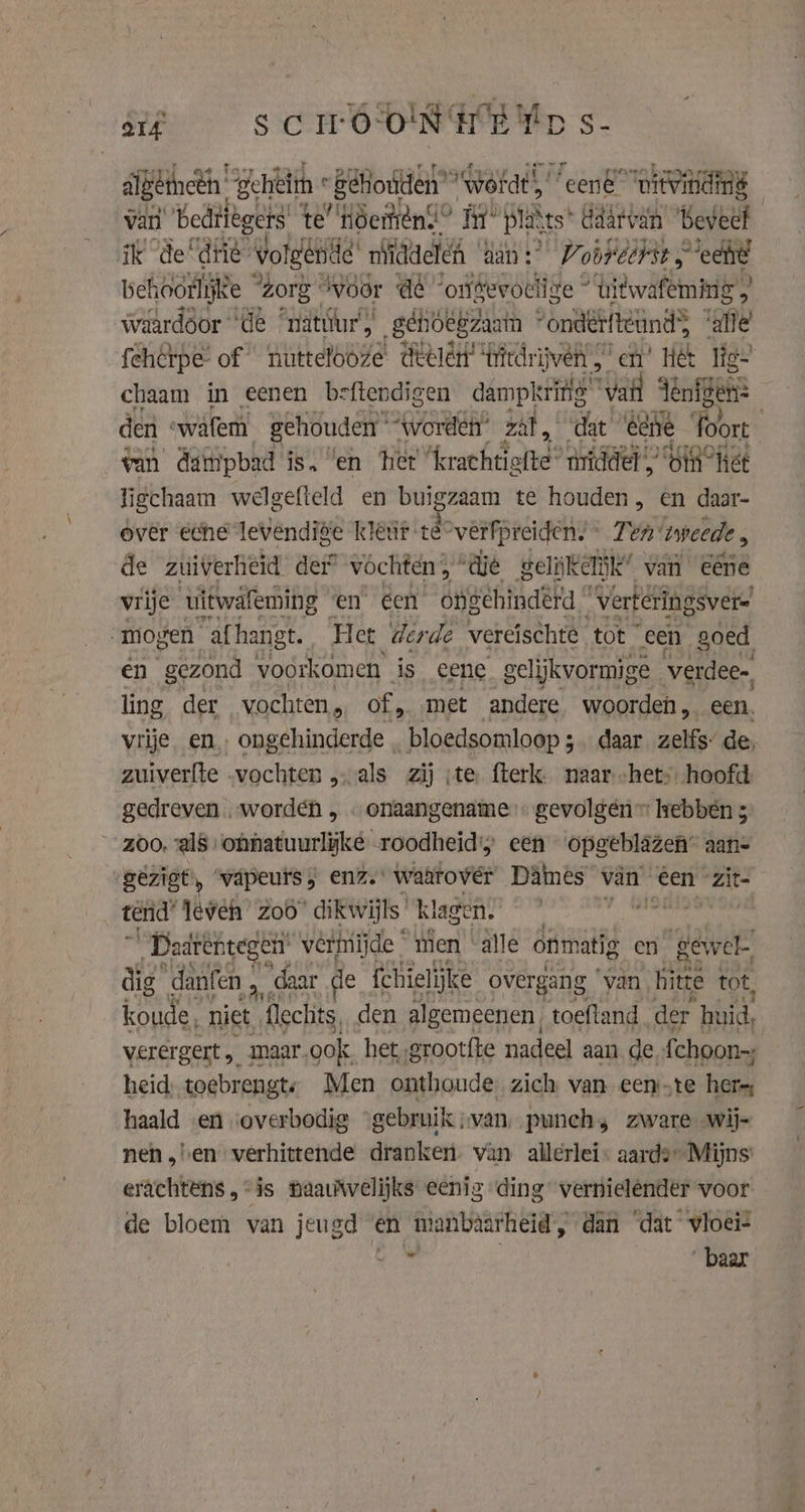 arf scrooNHE tp s- digemneti gehiëtin « Behouden” “wöfat “eené’ “witvindng van bedtlegers te’ Höemint® Fir’ plakts* ddârvan Beveel ik de drie vol Igende middelen an? Vooreerst &gt; echt behoorlijke “Zorg “Woor A “ontevoclize *titwafeming , waardoor ‘de “nätúur, gehöëgzaain | ‘ondërfteundS “gfe fehcrpe of | nutteloóze deelent’ ‘tritdrijven | en’ Het lig- chaam in eenen beftendigen dampkring” ‘vail denten: den «wafem gehouden “worden” zat, dat éne foort van dainpbad is, en het Acrathttotte® ridder “GIR Het ligchaam welgefield en buigadam te houden, en daar- over eche levendige kleùr. té: “vêrfpreiden. © Ten iweede , de zuiverheid der” vochten 5” ‘die gel kelijk” van eene vrije uitwafeming en éen ongehinderd * “verteringsver- „mogen “afhangt. Het derde vereischte tot “een goed, en gezond voorkomen is eene gelijkvormige verdee- ling der vochten, of, met andere woorden , een vrije en, ongehinderde bloedsomloop 3 daar zelfs” de, zuiverfte „vochten „als zij ;te fterk. naar het: hoofd gedreven „worden , . onaangename gevolgén™ hebben 5° zoo, als ‘onnatuurlyke roodheid; een opgeblazen” aan- gezigt, väpeurs enz. waarover Dames van een zit tend’ leven zoo dikwijls’ klage ie _Daarentegen’ verhiijde men ding onmatig en gewel dig danfen a “daar de fchielijke overgang van, hitte tot, anke niet flechits, den algemeenen, toefland der huid, verergert , maar, ook het grootfte nadeel aan. de. fchoon=; heid; toebrengts Men onthoude, zich van eenste hers, haald en ‘overbodig ‘gebruik van, punch, zware wij- nen „ben verhittende dranken. van allerlei- aards” Mijns erächtens, “is naaviwelijks eenig ding vernielender voor de bloem van jeugd en manbaarheid dan ‘dat vloei: MB baar