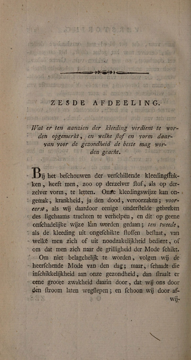 ZESDE AFDEELING. Wat er ten aanzien der kleeding verdient te wor- den opgemerkt, „en welke flof en vorm daar- van voor de gezondheid de beste mag wor- den scant. . | x j ' B: het’. befchouwen der - verfchillende kleedingffik- „ken , heeft men, zoo op derzelver ftof , als op der- ‚ zelver vorm te letten. Onge kleedingswijze kan on- : gemak, krankheid, ja den dood, veroorzaken 3 yoor- cerst, als wij daardoor eenige onderftelde: gebreken «des ligchaams trachten te verhelpen, en dit: op geene - onfchadelijke wijze Kan worden gedaan; ten. tweede, als de. kleeding uit ongefchikte ftoffen beftaat, van ~ welké men zich of uit noodzakelijkheid bedient, of ‘om dat men zich naar de grilligheid der Mode fchikt. “+ Om niet belagchelijk te worden, volgen wij de ~ heerfchende Mode vanden dag; maar, fchaadt: die infchikkelijkheid aan onze gezondheid ; dan ftraalt er „eene groote zwakheid daarin door, dat wij ons door den ftroom laten bien ad en fchoon wij door-af- wij»