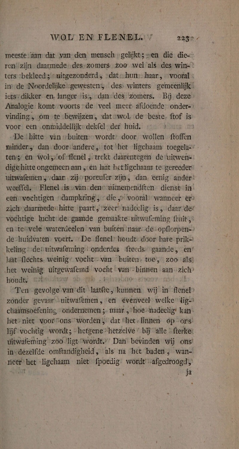WOI EN FLENELE /_ 2280 / meeste aan: dat van den’ mensch gelijkt; ven die die ren’ zijn daarmede des zomers. zoo wel als des win- ° ters “bekleed smitgezonderd, «dat: hun: haar, „vooral : ine: de ‘Noordelijke -gewesten:, des» winters gemeenlijk. iets’ dikker en, langer jis; dani‘des ‘zomers. Bij deze Analogie komt voorts»de veel meer afdoende onder= vinding „ om te bewijzen, dat „wol, de beste. ftof is voor een onmiddellijkkydekfel der huid. «&gt; De hitte van buiten’ wordt’ door wollen ftoffen: minder dan door ‘andere, tot het ligchaam toegela- tens, en wol’s:/of:flenel „trekt daarentegen de ‘uitwen- digehitte ongemeen aan „en laat hetligchaam te gereeder uitwafemen’; daar zij poreufer: zijn, dan. eenig ander: _weeffel, Flenel sis-vvan: dene uitnemendften dienst it een vochtigen “dampkring , “die „&gt; wooral: wanneer er zich’ daarmede hitte paart ‘zeer’ nadeelig» is , daar de? vochtige lucht::de: gaande gemaakte: uitwafeming ftuit, en stervele warterdeelen ‘van buiten naar--de-opflorpên=&gt; de-huidvaten. voert. „De flenel’ houdt- door hate prik keling der uitwafeming: onderdes (fteeds: gaande, en’ laat flechts. weinig” vocht:- van “buiten. toe’, zoo als? het weinig ditgewalemd vocht van -binnen aan zich’ Hondt asheilisow th dehuir0r eo Ten gevolge van die ‘laattte 5 wines wij in flenel» zonder gevaar -uitwafèmen , ‘en @venveel welke dig __chaatmsoêfening, ondernemen ;.. maar, “hoe nadeclig’ kan het” niet voor ons worden}: dat ‘het - linnen óp ors: lif vochtig wordt; -hefgene ’ hetzelve ” bij alle © fterke:. Uitwafeming “zoo ‘ligt “wordt.” Dan bevinden wij ons’ invdezelfde omftandigheid, als na het baden ; wan- neer’ het -ligchaam niet fpoedig wordt afgedroogd, aby Fert ja