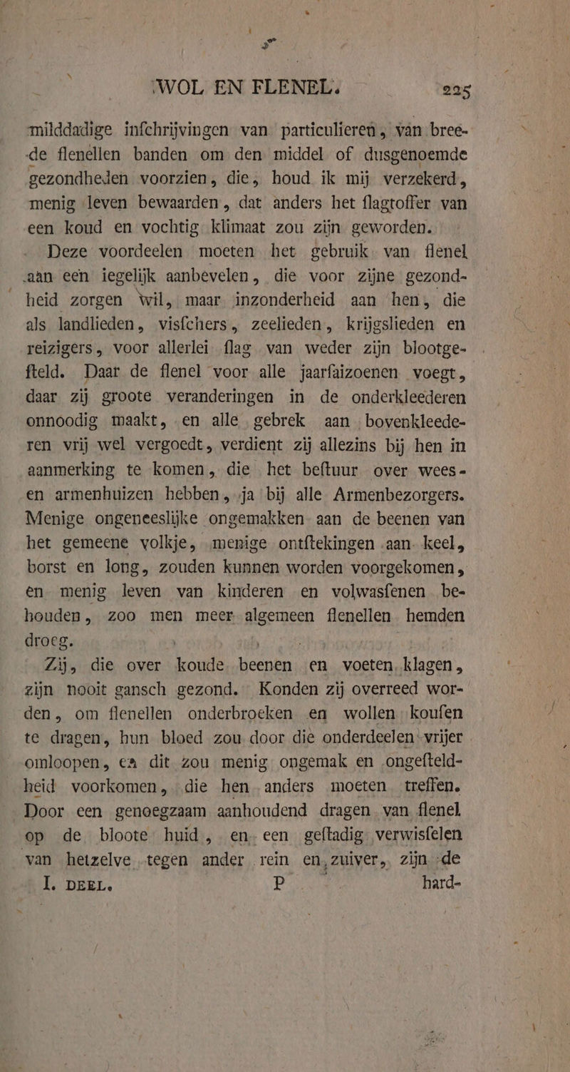 milddadige infchrijvingen van particulieren „ van bree- de flenellen banden om den middel of dusgenoemde gezondheden voorzien, die, houd ik mij verzekerd, menig leven bewaarden, dat anders het flagtoffer van een koud en vochtig klimaat zou zijn geworden. Deze voordeelen moeten het gebruik. van. flenel aan een iegelijk aanbevelen, die voor zijne gezond- heid zorgen Wil, maar inzonderheid aan hen, die als landlieden, er zeelieden, krijgslieden en reizigers, voor allerlei flag van weder zijn blootge- fteld. Daar de flenel voor alle jaarfaizoenen voegt, daar zij groote veranderingen in de onderkleederen onnoodig maakt, en alle gebrek aan bovenkleede- ren vrij wel vergoedt, verdient zij allezins bij hen in aanmerking te komen, die het beftuur over wees- en armenhuizen hebben, ja bij alle Armenbezorgers. Menige ongeneeslijke ongemakken aan de beenen van het gemeene volkje, „menige ontftekingen .aan. keel, borst en long, zouden kunnen worden voorgekomen , en menig leven van kinderen en volwasfenen . be- houden, zoo men meer algemeen flenellen hemden droeg. | | Zij, die over Kn lenen en voeten, klagen „ zijn nooit gansch gezond. Konden zij overreed wor- den, om flenellen onderbroeken en wollen koufen te dragen, hun bloed zou door die onderdeelen -vrijer omloopen, ea dit zou menig ongemak en ongefteld- heid voorkomen, die hen anders moeten treffen. Door een genoegzaam aanhoudend dragen. van flenel op de bloote huid, en-een geftadig verwisfelen van hetzelve tegen ander rein en, zuiver, zijn de I, DEEL. P | hard-